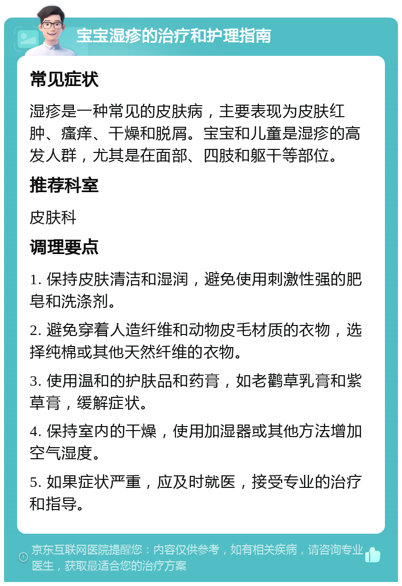 宝宝湿疹的治疗和护理指南 常见症状 湿疹是一种常见的皮肤病，主要表现为皮肤红肿、瘙痒、干燥和脱屑。宝宝和儿童是湿疹的高发人群，尤其是在面部、四肢和躯干等部位。 推荐科室 皮肤科 调理要点 1. 保持皮肤清洁和湿润，避免使用刺激性强的肥皂和洗涤剂。 2. 避免穿着人造纤维和动物皮毛材质的衣物，选择纯棉或其他天然纤维的衣物。 3. 使用温和的护肤品和药膏，如老鹳草乳膏和紫草膏，缓解症状。 4. 保持室内的干燥，使用加湿器或其他方法增加空气湿度。 5. 如果症状严重，应及时就医，接受专业的治疗和指导。