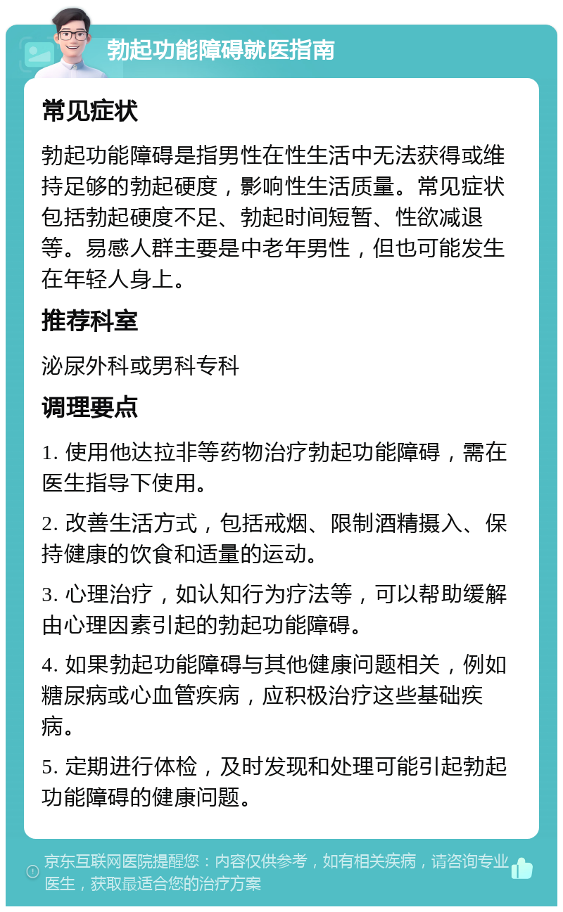 勃起功能障碍就医指南 常见症状 勃起功能障碍是指男性在性生活中无法获得或维持足够的勃起硬度，影响性生活质量。常见症状包括勃起硬度不足、勃起时间短暂、性欲减退等。易感人群主要是中老年男性，但也可能发生在年轻人身上。 推荐科室 泌尿外科或男科专科 调理要点 1. 使用他达拉非等药物治疗勃起功能障碍，需在医生指导下使用。 2. 改善生活方式，包括戒烟、限制酒精摄入、保持健康的饮食和适量的运动。 3. 心理治疗，如认知行为疗法等，可以帮助缓解由心理因素引起的勃起功能障碍。 4. 如果勃起功能障碍与其他健康问题相关，例如糖尿病或心血管疾病，应积极治疗这些基础疾病。 5. 定期进行体检，及时发现和处理可能引起勃起功能障碍的健康问题。