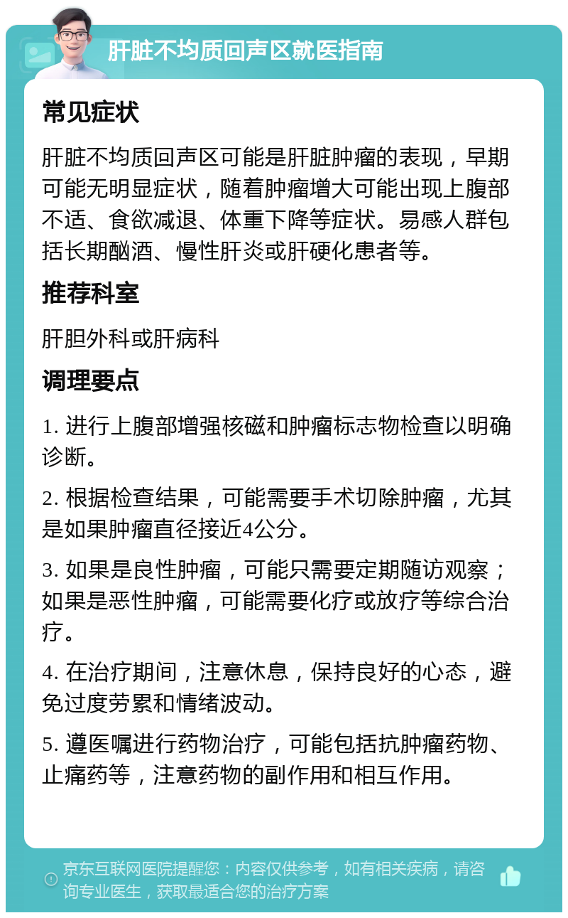 肝脏不均质回声区就医指南 常见症状 肝脏不均质回声区可能是肝脏肿瘤的表现，早期可能无明显症状，随着肿瘤增大可能出现上腹部不适、食欲减退、体重下降等症状。易感人群包括长期酗酒、慢性肝炎或肝硬化患者等。 推荐科室 肝胆外科或肝病科 调理要点 1. 进行上腹部增强核磁和肿瘤标志物检查以明确诊断。 2. 根据检查结果，可能需要手术切除肿瘤，尤其是如果肿瘤直径接近4公分。 3. 如果是良性肿瘤，可能只需要定期随访观察；如果是恶性肿瘤，可能需要化疗或放疗等综合治疗。 4. 在治疗期间，注意休息，保持良好的心态，避免过度劳累和情绪波动。 5. 遵医嘱进行药物治疗，可能包括抗肿瘤药物、止痛药等，注意药物的副作用和相互作用。