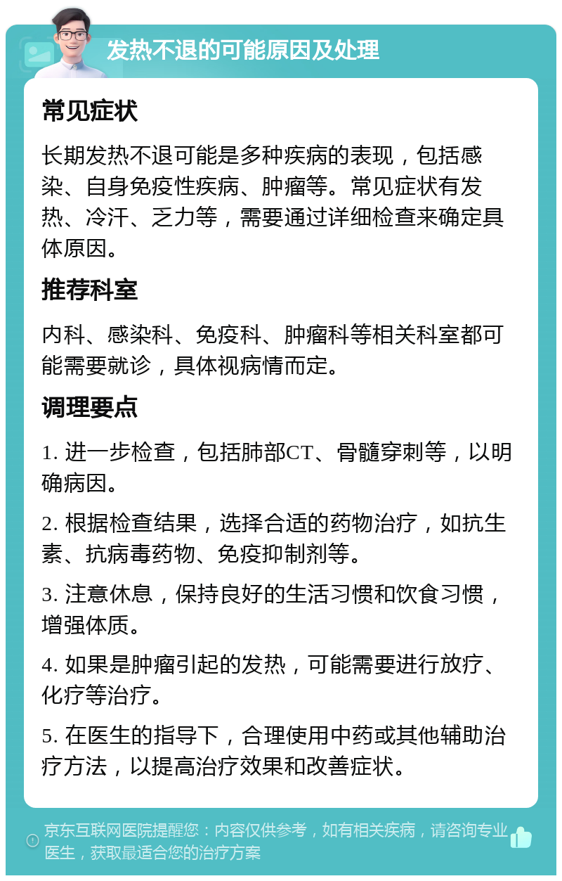 发热不退的可能原因及处理 常见症状 长期发热不退可能是多种疾病的表现，包括感染、自身免疫性疾病、肿瘤等。常见症状有发热、冷汗、乏力等，需要通过详细检查来确定具体原因。 推荐科室 内科、感染科、免疫科、肿瘤科等相关科室都可能需要就诊，具体视病情而定。 调理要点 1. 进一步检查，包括肺部CT、骨髓穿刺等，以明确病因。 2. 根据检查结果，选择合适的药物治疗，如抗生素、抗病毒药物、免疫抑制剂等。 3. 注意休息，保持良好的生活习惯和饮食习惯，增强体质。 4. 如果是肿瘤引起的发热，可能需要进行放疗、化疗等治疗。 5. 在医生的指导下，合理使用中药或其他辅助治疗方法，以提高治疗效果和改善症状。