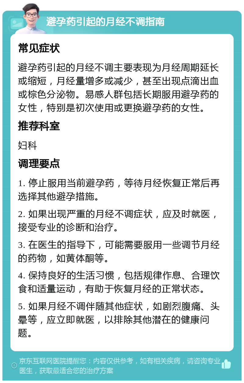 避孕药引起的月经不调指南 常见症状 避孕药引起的月经不调主要表现为月经周期延长或缩短，月经量增多或减少，甚至出现点滴出血或棕色分泌物。易感人群包括长期服用避孕药的女性，特别是初次使用或更换避孕药的女性。 推荐科室 妇科 调理要点 1. 停止服用当前避孕药，等待月经恢复正常后再选择其他避孕措施。 2. 如果出现严重的月经不调症状，应及时就医，接受专业的诊断和治疗。 3. 在医生的指导下，可能需要服用一些调节月经的药物，如黄体酮等。 4. 保持良好的生活习惯，包括规律作息、合理饮食和适量运动，有助于恢复月经的正常状态。 5. 如果月经不调伴随其他症状，如剧烈腹痛、头晕等，应立即就医，以排除其他潜在的健康问题。