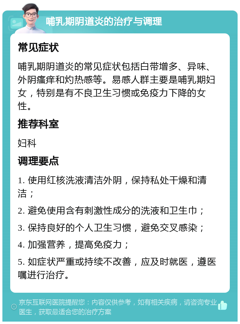 哺乳期阴道炎的治疗与调理 常见症状 哺乳期阴道炎的常见症状包括白带增多、异味、外阴瘙痒和灼热感等。易感人群主要是哺乳期妇女，特别是有不良卫生习惯或免疫力下降的女性。 推荐科室 妇科 调理要点 1. 使用红核洗液清洁外阴，保持私处干燥和清洁； 2. 避免使用含有刺激性成分的洗液和卫生巾； 3. 保持良好的个人卫生习惯，避免交叉感染； 4. 加强营养，提高免疫力； 5. 如症状严重或持续不改善，应及时就医，遵医嘱进行治疗。