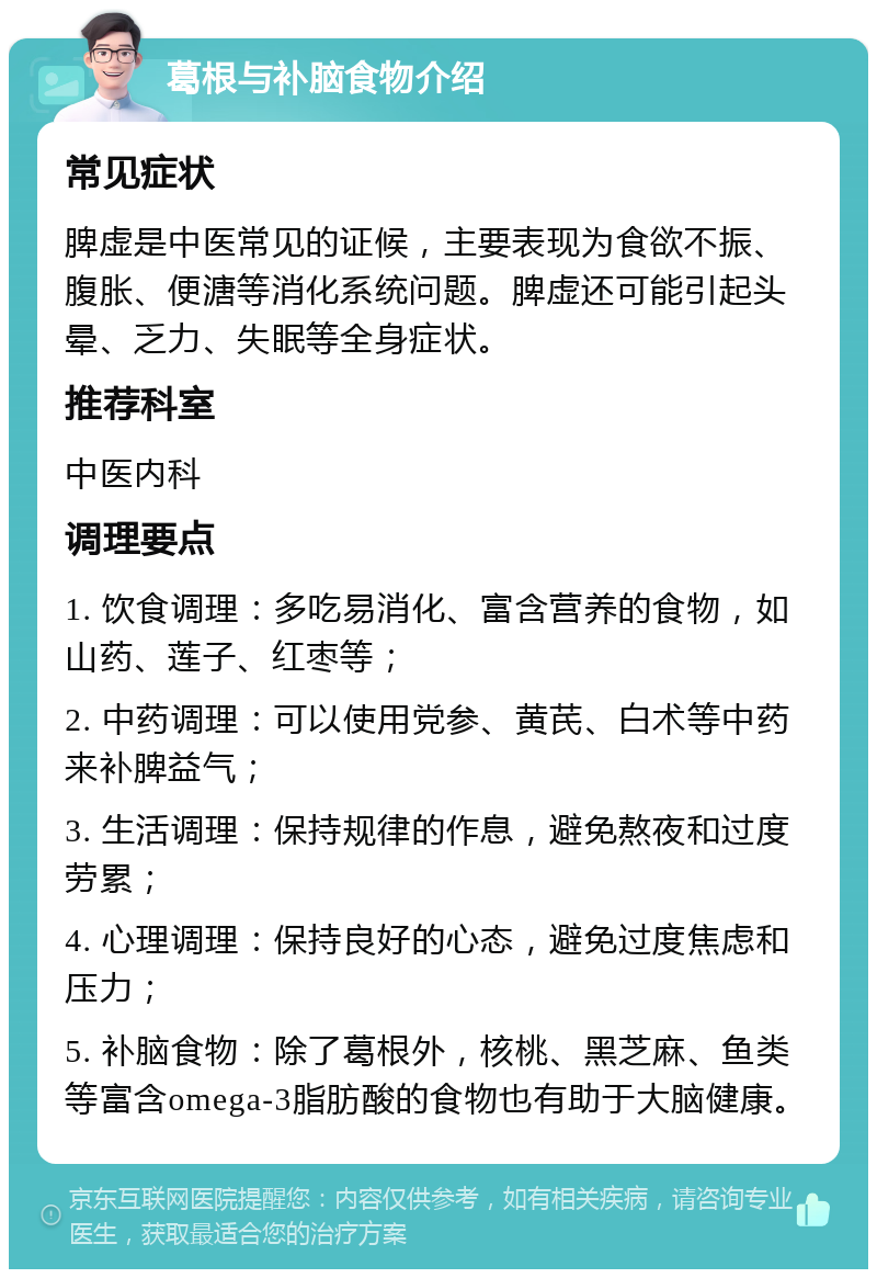 葛根与补脑食物介绍 常见症状 脾虚是中医常见的证候，主要表现为食欲不振、腹胀、便溏等消化系统问题。脾虚还可能引起头晕、乏力、失眠等全身症状。 推荐科室 中医内科 调理要点 1. 饮食调理：多吃易消化、富含营养的食物，如山药、莲子、红枣等； 2. 中药调理：可以使用党参、黄芪、白术等中药来补脾益气； 3. 生活调理：保持规律的作息，避免熬夜和过度劳累； 4. 心理调理：保持良好的心态，避免过度焦虑和压力； 5. 补脑食物：除了葛根外，核桃、黑芝麻、鱼类等富含omega-3脂肪酸的食物也有助于大脑健康。