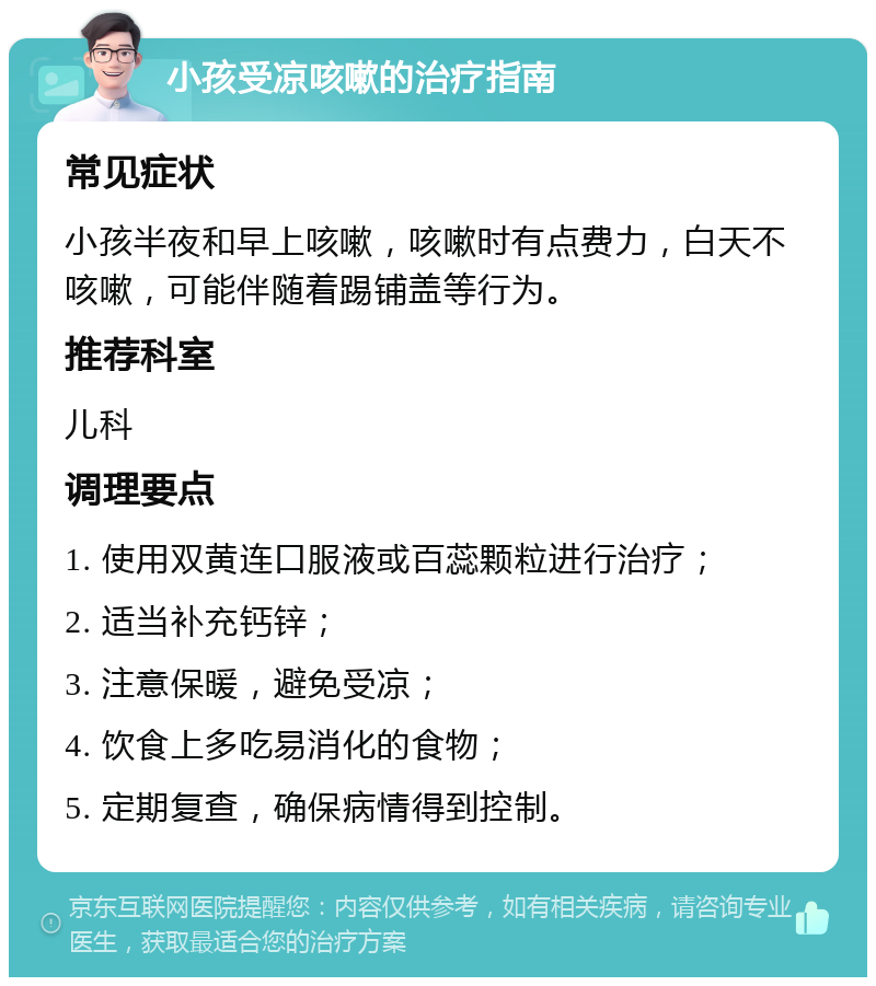 小孩受凉咳嗽的治疗指南 常见症状 小孩半夜和早上咳嗽，咳嗽时有点费力，白天不咳嗽，可能伴随着踢铺盖等行为。 推荐科室 儿科 调理要点 1. 使用双黄连口服液或百蕊颗粒进行治疗； 2. 适当补充钙锌； 3. 注意保暖，避免受凉； 4. 饮食上多吃易消化的食物； 5. 定期复查，确保病情得到控制。