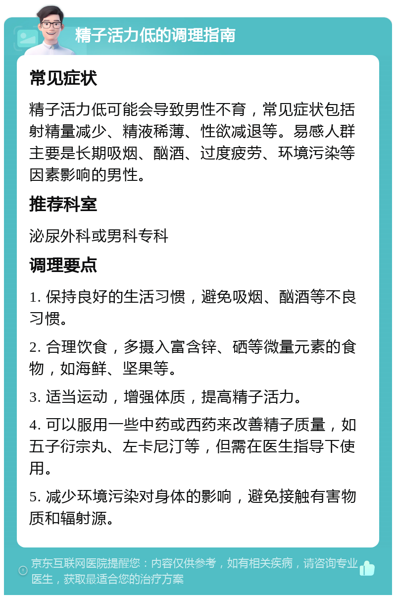 精子活力低的调理指南 常见症状 精子活力低可能会导致男性不育，常见症状包括射精量减少、精液稀薄、性欲减退等。易感人群主要是长期吸烟、酗酒、过度疲劳、环境污染等因素影响的男性。 推荐科室 泌尿外科或男科专科 调理要点 1. 保持良好的生活习惯，避免吸烟、酗酒等不良习惯。 2. 合理饮食，多摄入富含锌、硒等微量元素的食物，如海鲜、坚果等。 3. 适当运动，增强体质，提高精子活力。 4. 可以服用一些中药或西药来改善精子质量，如五子衍宗丸、左卡尼汀等，但需在医生指导下使用。 5. 减少环境污染对身体的影响，避免接触有害物质和辐射源。