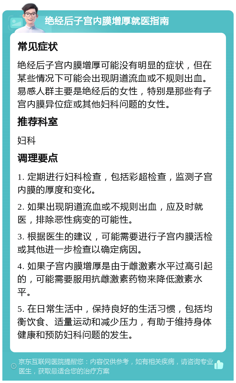 绝经后子宫内膜增厚就医指南 常见症状 绝经后子宫内膜增厚可能没有明显的症状，但在某些情况下可能会出现阴道流血或不规则出血。易感人群主要是绝经后的女性，特别是那些有子宫内膜异位症或其他妇科问题的女性。 推荐科室 妇科 调理要点 1. 定期进行妇科检查，包括彩超检查，监测子宫内膜的厚度和变化。 2. 如果出现阴道流血或不规则出血，应及时就医，排除恶性病变的可能性。 3. 根据医生的建议，可能需要进行子宫内膜活检或其他进一步检查以确定病因。 4. 如果子宫内膜增厚是由于雌激素水平过高引起的，可能需要服用抗雌激素药物来降低激素水平。 5. 在日常生活中，保持良好的生活习惯，包括均衡饮食、适量运动和减少压力，有助于维持身体健康和预防妇科问题的发生。