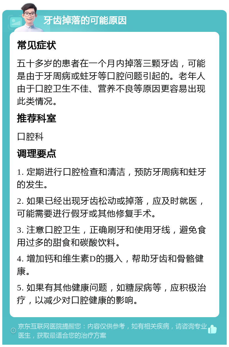 牙齿掉落的可能原因 常见症状 五十多岁的患者在一个月内掉落三颗牙齿，可能是由于牙周病或蛀牙等口腔问题引起的。老年人由于口腔卫生不佳、营养不良等原因更容易出现此类情况。 推荐科室 口腔科 调理要点 1. 定期进行口腔检查和清洁，预防牙周病和蛀牙的发生。 2. 如果已经出现牙齿松动或掉落，应及时就医，可能需要进行假牙或其他修复手术。 3. 注意口腔卫生，正确刷牙和使用牙线，避免食用过多的甜食和碳酸饮料。 4. 增加钙和维生素D的摄入，帮助牙齿和骨骼健康。 5. 如果有其他健康问题，如糖尿病等，应积极治疗，以减少对口腔健康的影响。