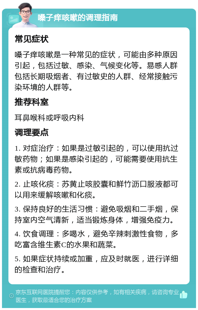 嗓子痒咳嗽的调理指南 常见症状 嗓子痒咳嗽是一种常见的症状，可能由多种原因引起，包括过敏、感染、气候变化等。易感人群包括长期吸烟者、有过敏史的人群、经常接触污染环境的人群等。 推荐科室 耳鼻喉科或呼吸内科 调理要点 1. 对症治疗：如果是过敏引起的，可以使用抗过敏药物；如果是感染引起的，可能需要使用抗生素或抗病毒药物。 2. 止咳化痰：苏黄止咳胶囊和鲜竹沥口服液都可以用来缓解咳嗽和化痰。 3. 保持良好的生活习惯：避免吸烟和二手烟，保持室内空气清新，适当锻炼身体，增强免疫力。 4. 饮食调理：多喝水，避免辛辣刺激性食物，多吃富含维生素C的水果和蔬菜。 5. 如果症状持续或加重，应及时就医，进行详细的检查和治疗。