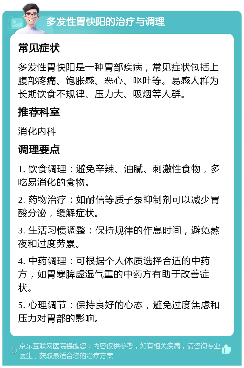 多发性胃快阳的治疗与调理 常见症状 多发性胃快阳是一种胃部疾病，常见症状包括上腹部疼痛、饱胀感、恶心、呕吐等。易感人群为长期饮食不规律、压力大、吸烟等人群。 推荐科室 消化内科 调理要点 1. 饮食调理：避免辛辣、油腻、刺激性食物，多吃易消化的食物。 2. 药物治疗：如耐信等质子泵抑制剂可以减少胃酸分泌，缓解症状。 3. 生活习惯调整：保持规律的作息时间，避免熬夜和过度劳累。 4. 中药调理：可根据个人体质选择合适的中药方，如胃寒脾虚湿气重的中药方有助于改善症状。 5. 心理调节：保持良好的心态，避免过度焦虑和压力对胃部的影响。