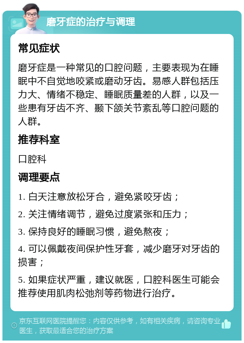 磨牙症的治疗与调理 常见症状 磨牙症是一种常见的口腔问题，主要表现为在睡眠中不自觉地咬紧或磨动牙齿。易感人群包括压力大、情绪不稳定、睡眠质量差的人群，以及一些患有牙齿不齐、颞下颌关节紊乱等口腔问题的人群。 推荐科室 口腔科 调理要点 1. 白天注意放松牙合，避免紧咬牙齿； 2. 关注情绪调节，避免过度紧张和压力； 3. 保持良好的睡眠习惯，避免熬夜； 4. 可以佩戴夜间保护性牙套，减少磨牙对牙齿的损害； 5. 如果症状严重，建议就医，口腔科医生可能会推荐使用肌肉松弛剂等药物进行治疗。