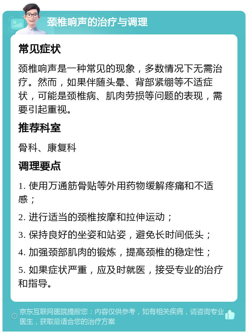 颈椎响声的治疗与调理 常见症状 颈椎响声是一种常见的现象，多数情况下无需治疗。然而，如果伴随头晕、背部紧绷等不适症状，可能是颈椎病、肌肉劳损等问题的表现，需要引起重视。 推荐科室 骨科、康复科 调理要点 1. 使用万通筋骨贴等外用药物缓解疼痛和不适感； 2. 进行适当的颈椎按摩和拉伸运动； 3. 保持良好的坐姿和站姿，避免长时间低头； 4. 加强颈部肌肉的锻炼，提高颈椎的稳定性； 5. 如果症状严重，应及时就医，接受专业的治疗和指导。