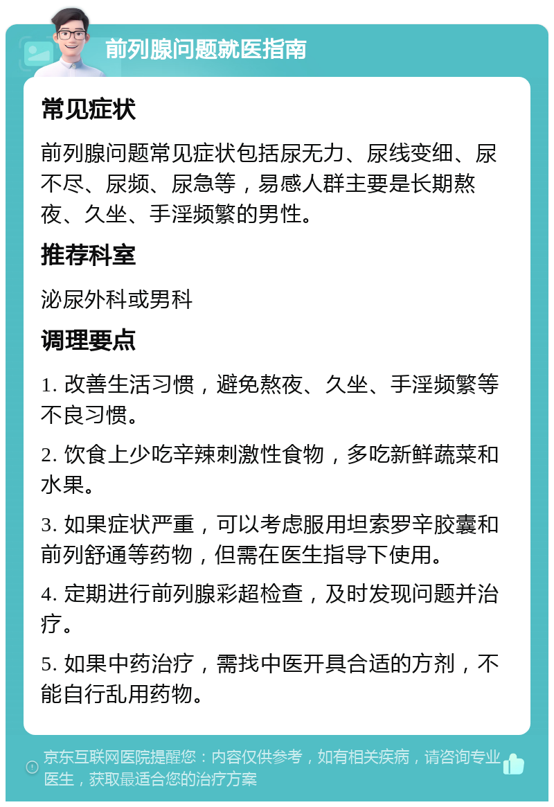 前列腺问题就医指南 常见症状 前列腺问题常见症状包括尿无力、尿线变细、尿不尽、尿频、尿急等，易感人群主要是长期熬夜、久坐、手淫频繁的男性。 推荐科室 泌尿外科或男科 调理要点 1. 改善生活习惯，避免熬夜、久坐、手淫频繁等不良习惯。 2. 饮食上少吃辛辣刺激性食物，多吃新鲜蔬菜和水果。 3. 如果症状严重，可以考虑服用坦索罗辛胶囊和前列舒通等药物，但需在医生指导下使用。 4. 定期进行前列腺彩超检查，及时发现问题并治疗。 5. 如果中药治疗，需找中医开具合适的方剂，不能自行乱用药物。