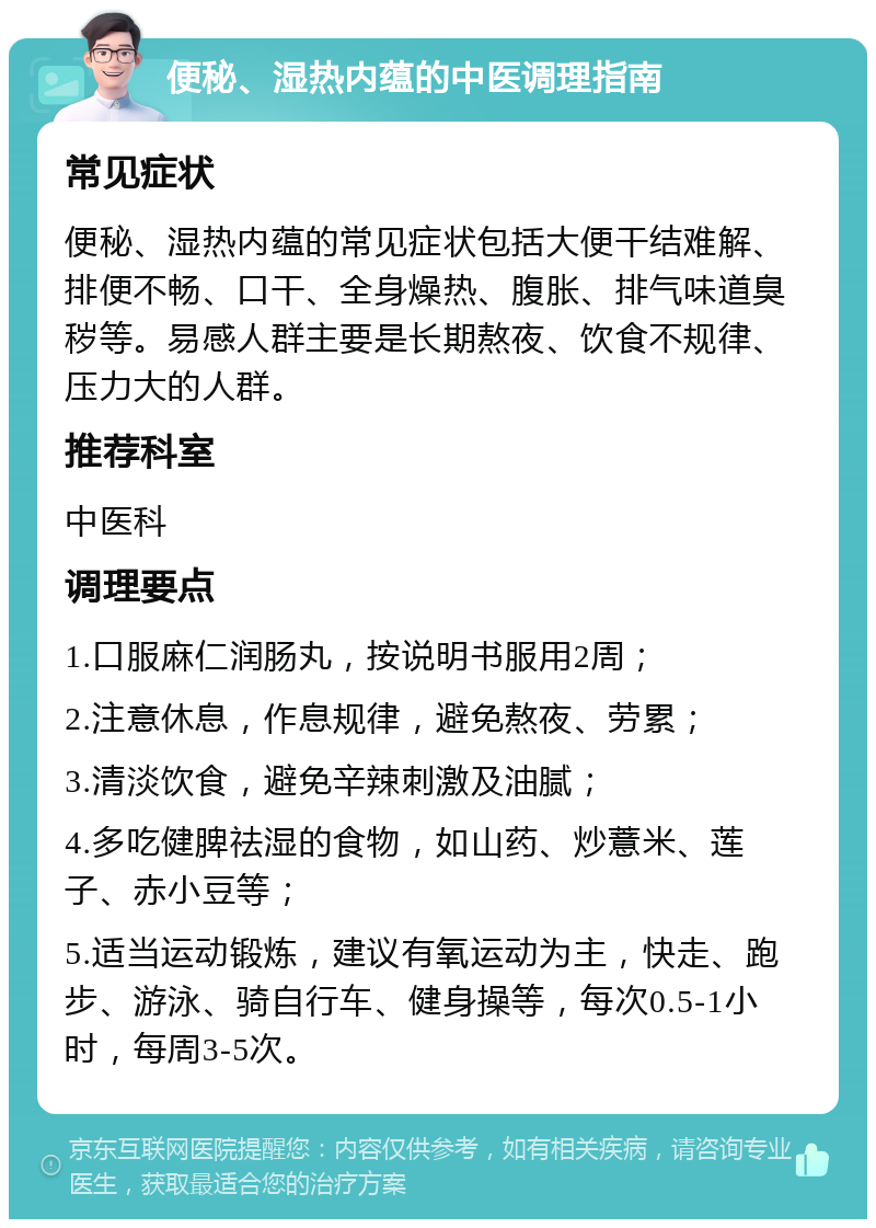 便秘、湿热内蕴的中医调理指南 常见症状 便秘、湿热内蕴的常见症状包括大便干结难解、排便不畅、口干、全身燥热、腹胀、排气味道臭秽等。易感人群主要是长期熬夜、饮食不规律、压力大的人群。 推荐科室 中医科 调理要点 1.口服麻仁润肠丸，按说明书服用2周； 2.注意休息，作息规律，避免熬夜、劳累； 3.清淡饮食，避免辛辣刺激及油腻； 4.多吃健脾祛湿的食物，如山药、炒薏米、莲子、赤小豆等； 5.适当运动锻炼，建议有氧运动为主，快走、跑步、游泳、骑自行车、健身操等，每次0.5-1小时，每周3-5次。