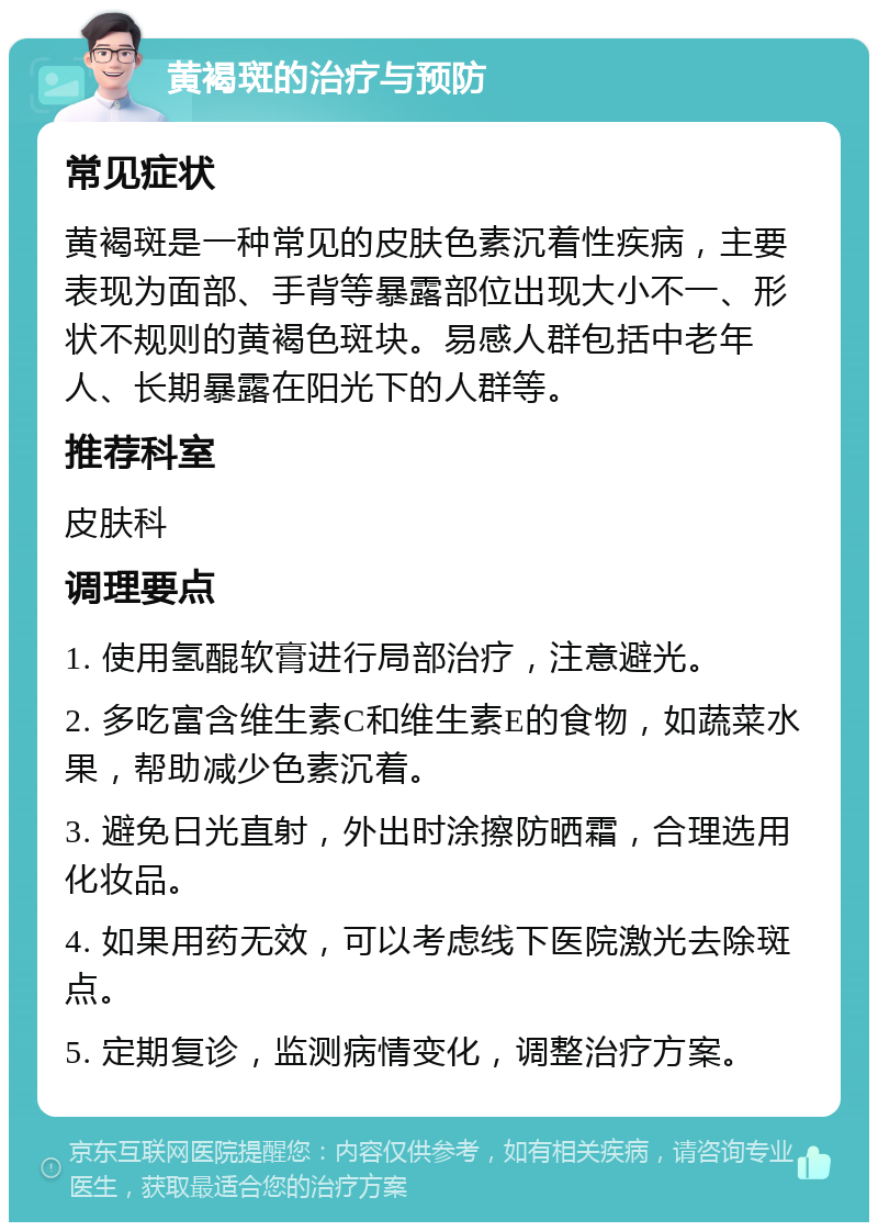 黄褐斑的治疗与预防 常见症状 黄褐斑是一种常见的皮肤色素沉着性疾病，主要表现为面部、手背等暴露部位出现大小不一、形状不规则的黄褐色斑块。易感人群包括中老年人、长期暴露在阳光下的人群等。 推荐科室 皮肤科 调理要点 1. 使用氢醌软膏进行局部治疗，注意避光。 2. 多吃富含维生素C和维生素E的食物，如蔬菜水果，帮助减少色素沉着。 3. 避免日光直射，外出时涂擦防晒霜，合理选用化妆品。 4. 如果用药无效，可以考虑线下医院激光去除斑点。 5. 定期复诊，监测病情变化，调整治疗方案。