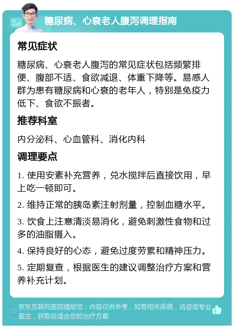 糖尿病、心衰老人腹泻调理指南 常见症状 糖尿病、心衰老人腹泻的常见症状包括频繁排便、腹部不适、食欲减退、体重下降等。易感人群为患有糖尿病和心衰的老年人，特别是免疫力低下、食欲不振者。 推荐科室 内分泌科、心血管科、消化内科 调理要点 1. 使用安素补充营养，兑水搅拌后直接饮用，早上吃一顿即可。 2. 维持正常的胰岛素注射剂量，控制血糖水平。 3. 饮食上注意清淡易消化，避免刺激性食物和过多的油脂摄入。 4. 保持良好的心态，避免过度劳累和精神压力。 5. 定期复查，根据医生的建议调整治疗方案和营养补充计划。