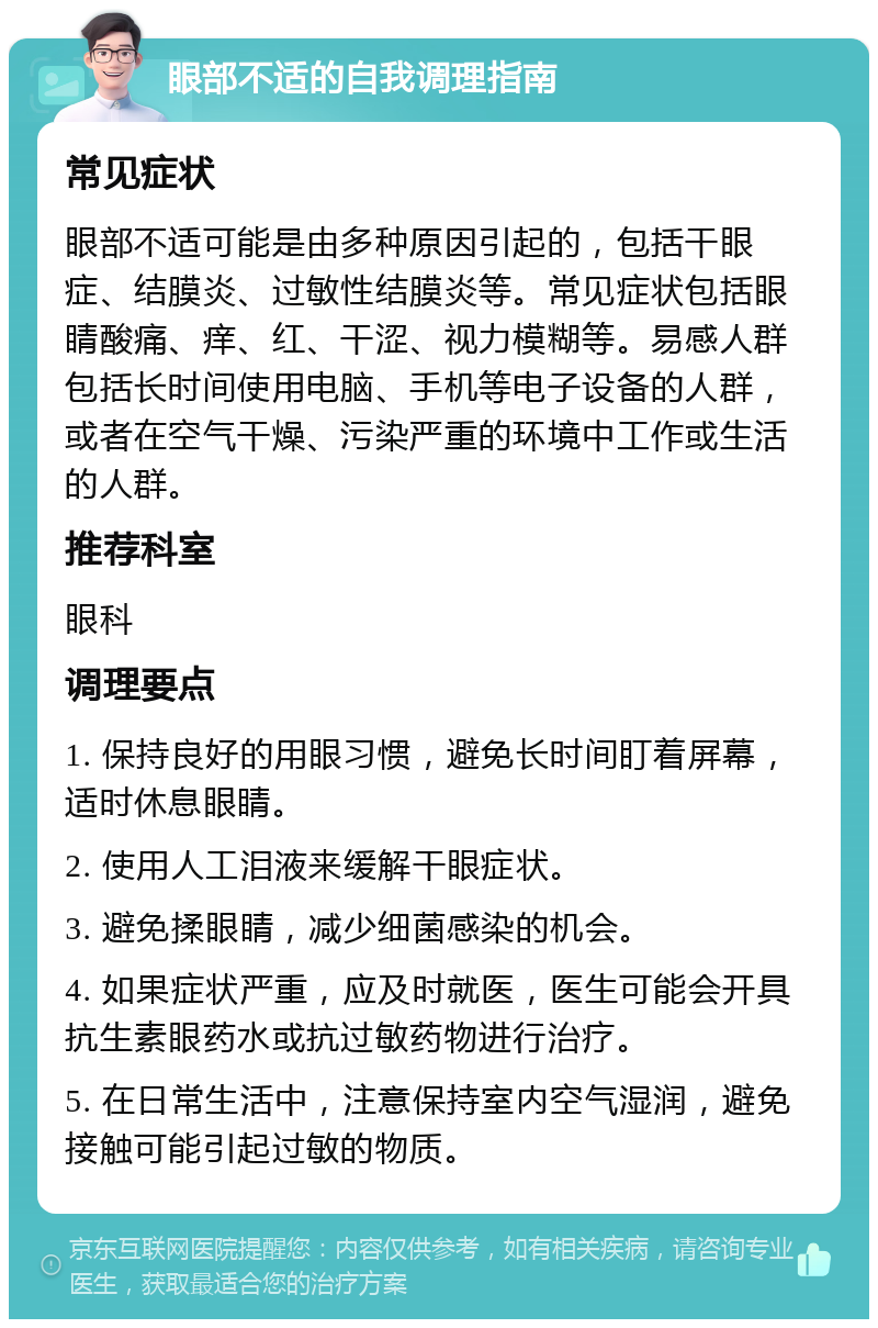 眼部不适的自我调理指南 常见症状 眼部不适可能是由多种原因引起的，包括干眼症、结膜炎、过敏性结膜炎等。常见症状包括眼睛酸痛、痒、红、干涩、视力模糊等。易感人群包括长时间使用电脑、手机等电子设备的人群，或者在空气干燥、污染严重的环境中工作或生活的人群。 推荐科室 眼科 调理要点 1. 保持良好的用眼习惯，避免长时间盯着屏幕，适时休息眼睛。 2. 使用人工泪液来缓解干眼症状。 3. 避免揉眼睛，减少细菌感染的机会。 4. 如果症状严重，应及时就医，医生可能会开具抗生素眼药水或抗过敏药物进行治疗。 5. 在日常生活中，注意保持室内空气湿润，避免接触可能引起过敏的物质。