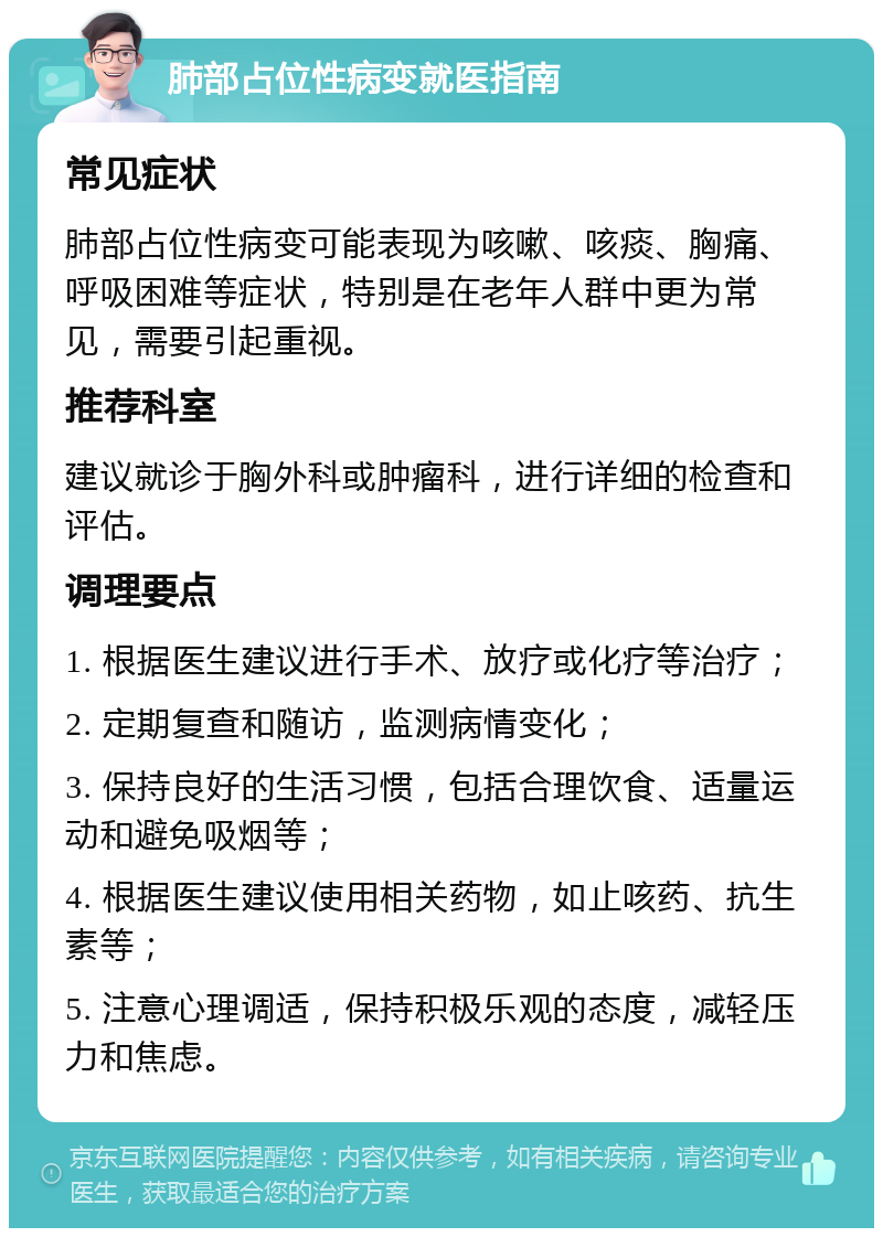 肺部占位性病变就医指南 常见症状 肺部占位性病变可能表现为咳嗽、咳痰、胸痛、呼吸困难等症状，特别是在老年人群中更为常见，需要引起重视。 推荐科室 建议就诊于胸外科或肿瘤科，进行详细的检查和评估。 调理要点 1. 根据医生建议进行手术、放疗或化疗等治疗； 2. 定期复查和随访，监测病情变化； 3. 保持良好的生活习惯，包括合理饮食、适量运动和避免吸烟等； 4. 根据医生建议使用相关药物，如止咳药、抗生素等； 5. 注意心理调适，保持积极乐观的态度，减轻压力和焦虑。