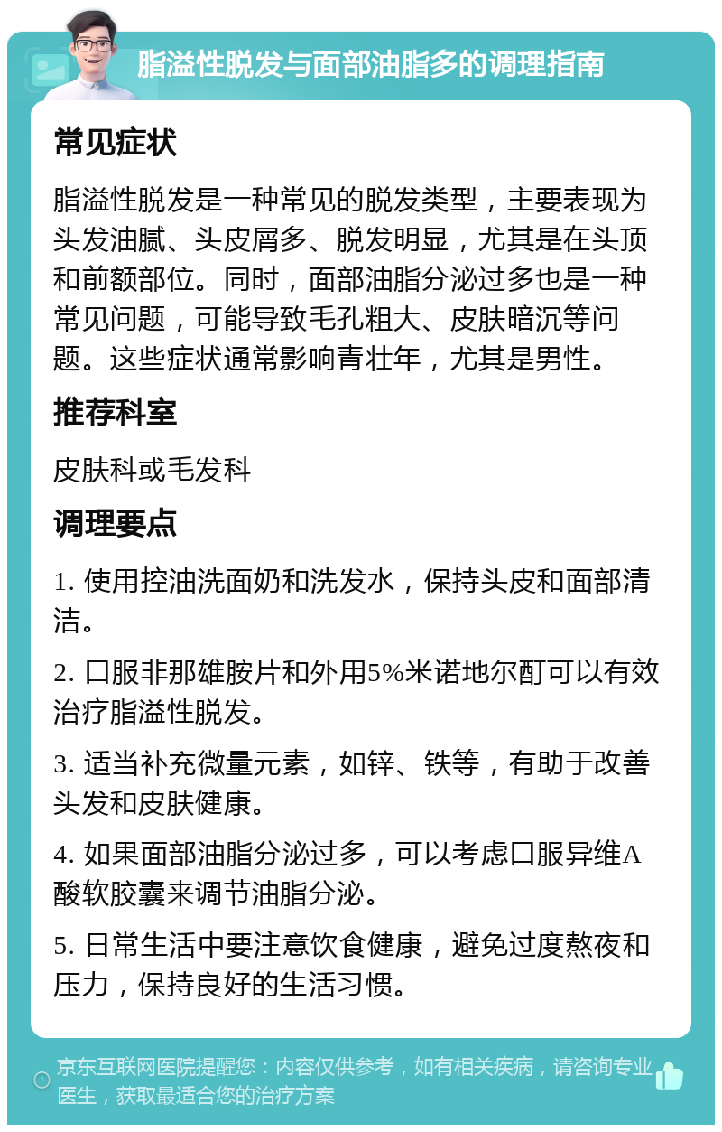 脂溢性脱发与面部油脂多的调理指南 常见症状 脂溢性脱发是一种常见的脱发类型，主要表现为头发油腻、头皮屑多、脱发明显，尤其是在头顶和前额部位。同时，面部油脂分泌过多也是一种常见问题，可能导致毛孔粗大、皮肤暗沉等问题。这些症状通常影响青壮年，尤其是男性。 推荐科室 皮肤科或毛发科 调理要点 1. 使用控油洗面奶和洗发水，保持头皮和面部清洁。 2. 口服非那雄胺片和外用5%米诺地尔酊可以有效治疗脂溢性脱发。 3. 适当补充微量元素，如锌、铁等，有助于改善头发和皮肤健康。 4. 如果面部油脂分泌过多，可以考虑口服异维A酸软胶囊来调节油脂分泌。 5. 日常生活中要注意饮食健康，避免过度熬夜和压力，保持良好的生活习惯。