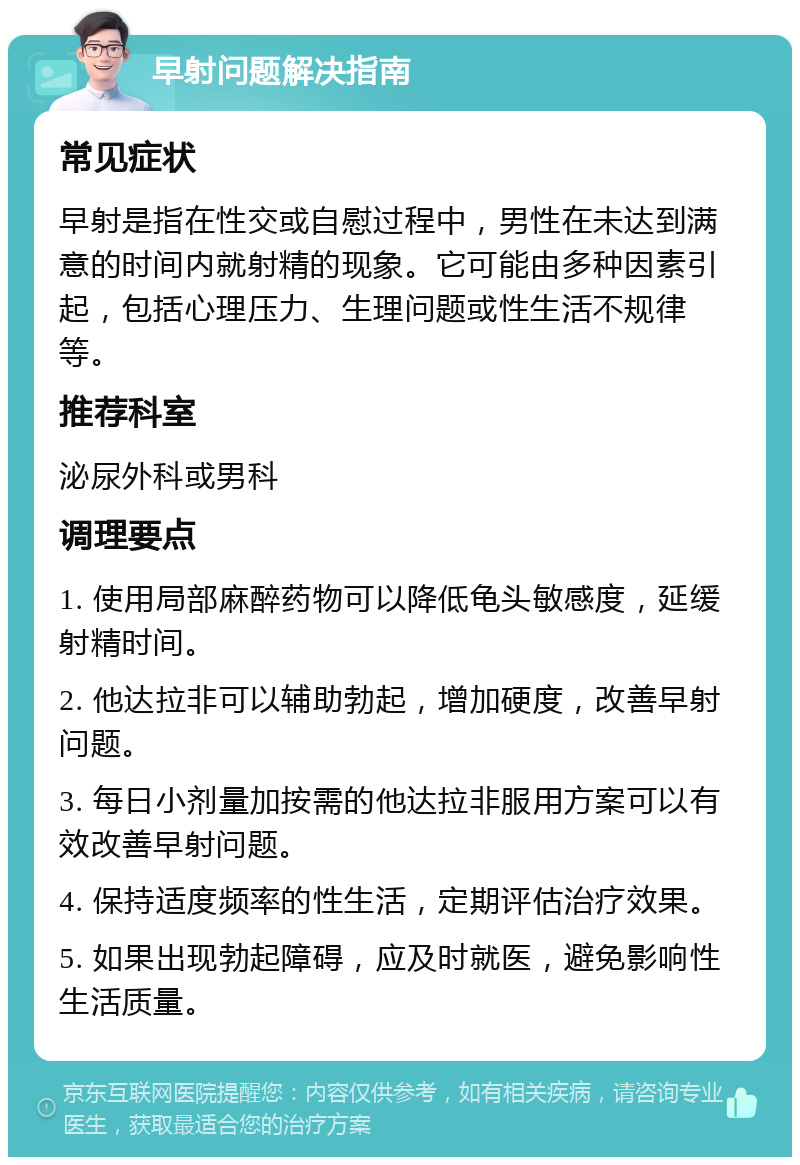 早射问题解决指南 常见症状 早射是指在性交或自慰过程中，男性在未达到满意的时间内就射精的现象。它可能由多种因素引起，包括心理压力、生理问题或性生活不规律等。 推荐科室 泌尿外科或男科 调理要点 1. 使用局部麻醉药物可以降低龟头敏感度，延缓射精时间。 2. 他达拉非可以辅助勃起，增加硬度，改善早射问题。 3. 每日小剂量加按需的他达拉非服用方案可以有效改善早射问题。 4. 保持适度频率的性生活，定期评估治疗效果。 5. 如果出现勃起障碍，应及时就医，避免影响性生活质量。