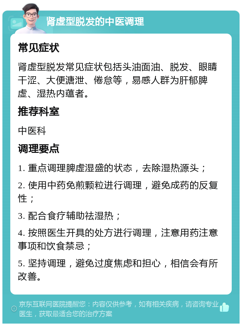 肾虚型脱发的中医调理 常见症状 肾虚型脱发常见症状包括头油面油、脱发、眼睛干涩、大便溏泄、倦怠等，易感人群为肝郁脾虚、湿热内蕴者。 推荐科室 中医科 调理要点 1. 重点调理脾虚湿盛的状态，去除湿热源头； 2. 使用中药免煎颗粒进行调理，避免成药的反复性； 3. 配合食疗辅助祛湿热； 4. 按照医生开具的处方进行调理，注意用药注意事项和饮食禁忌； 5. 坚持调理，避免过度焦虑和担心，相信会有所改善。