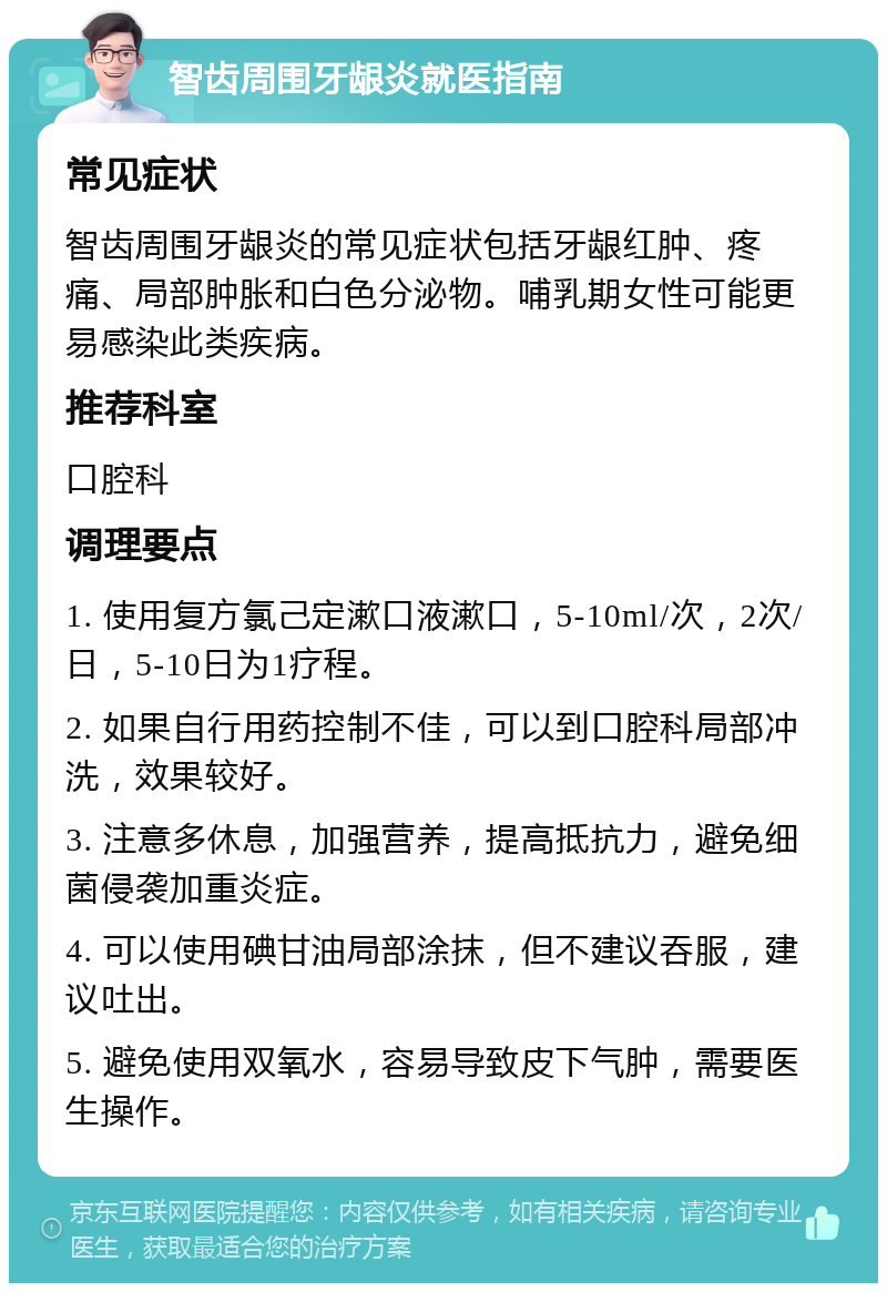 智齿周围牙龈炎就医指南 常见症状 智齿周围牙龈炎的常见症状包括牙龈红肿、疼痛、局部肿胀和白色分泌物。哺乳期女性可能更易感染此类疾病。 推荐科室 口腔科 调理要点 1. 使用复方氯己定漱口液漱口，5-10ml/次，2次/日，5-10日为1疗程。 2. 如果自行用药控制不佳，可以到口腔科局部冲洗，效果较好。 3. 注意多休息，加强营养，提高抵抗力，避免细菌侵袭加重炎症。 4. 可以使用碘甘油局部涂抹，但不建议吞服，建议吐出。 5. 避免使用双氧水，容易导致皮下气肿，需要医生操作。