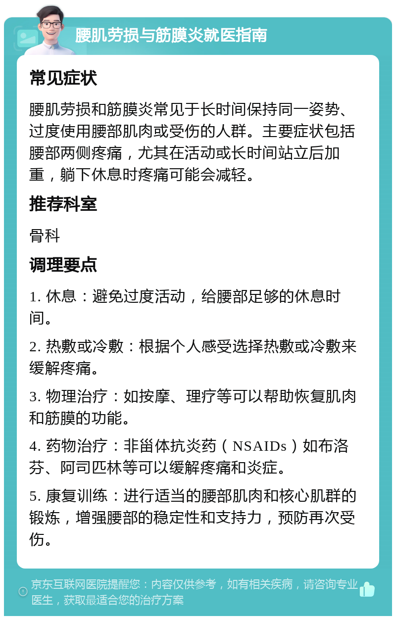 腰肌劳损与筋膜炎就医指南 常见症状 腰肌劳损和筋膜炎常见于长时间保持同一姿势、过度使用腰部肌肉或受伤的人群。主要症状包括腰部两侧疼痛，尤其在活动或长时间站立后加重，躺下休息时疼痛可能会减轻。 推荐科室 骨科 调理要点 1. 休息：避免过度活动，给腰部足够的休息时间。 2. 热敷或冷敷：根据个人感受选择热敷或冷敷来缓解疼痛。 3. 物理治疗：如按摩、理疗等可以帮助恢复肌肉和筋膜的功能。 4. 药物治疗：非甾体抗炎药（NSAIDs）如布洛芬、阿司匹林等可以缓解疼痛和炎症。 5. 康复训练：进行适当的腰部肌肉和核心肌群的锻炼，增强腰部的稳定性和支持力，预防再次受伤。