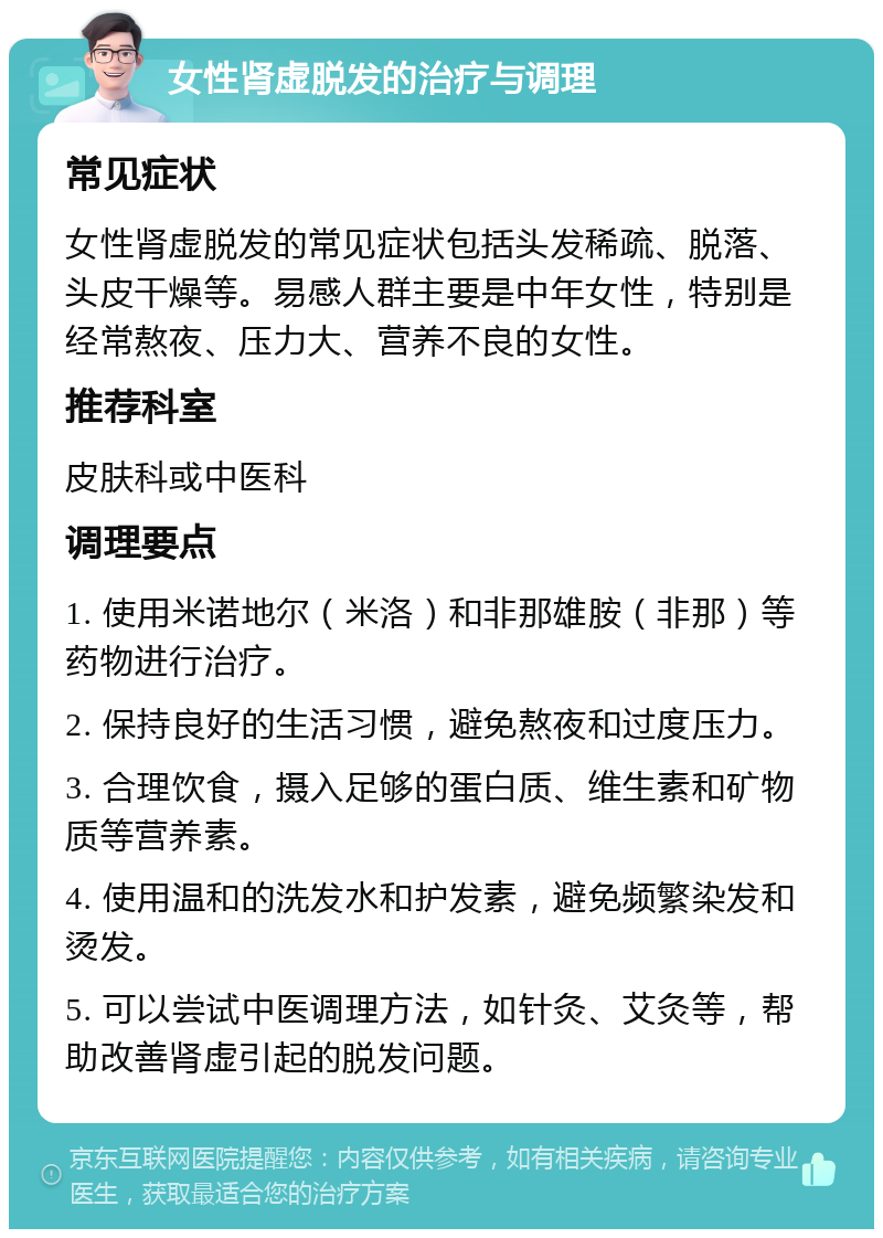 女性肾虚脱发的治疗与调理 常见症状 女性肾虚脱发的常见症状包括头发稀疏、脱落、头皮干燥等。易感人群主要是中年女性，特别是经常熬夜、压力大、营养不良的女性。 推荐科室 皮肤科或中医科 调理要点 1. 使用米诺地尔（米洛）和非那雄胺（非那）等药物进行治疗。 2. 保持良好的生活习惯，避免熬夜和过度压力。 3. 合理饮食，摄入足够的蛋白质、维生素和矿物质等营养素。 4. 使用温和的洗发水和护发素，避免频繁染发和烫发。 5. 可以尝试中医调理方法，如针灸、艾灸等，帮助改善肾虚引起的脱发问题。