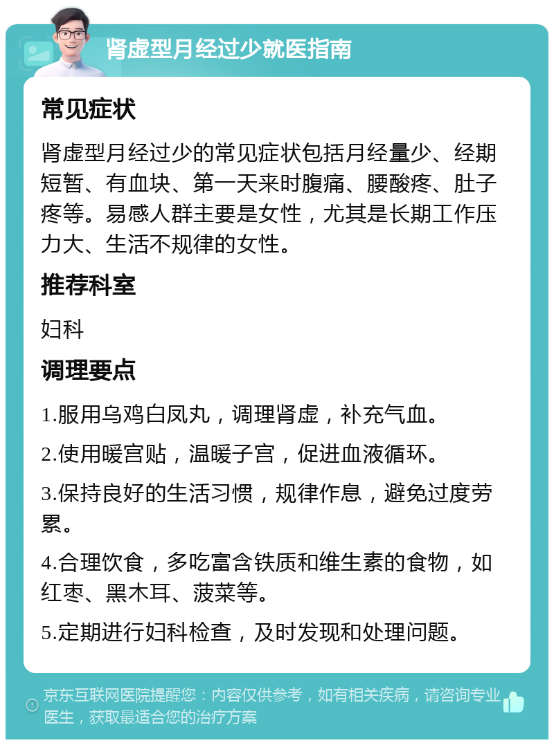 肾虚型月经过少就医指南 常见症状 肾虚型月经过少的常见症状包括月经量少、经期短暂、有血块、第一天来时腹痛、腰酸疼、肚子疼等。易感人群主要是女性，尤其是长期工作压力大、生活不规律的女性。 推荐科室 妇科 调理要点 1.服用乌鸡白凤丸，调理肾虚，补充气血。 2.使用暖宫贴，温暖子宫，促进血液循环。 3.保持良好的生活习惯，规律作息，避免过度劳累。 4.合理饮食，多吃富含铁质和维生素的食物，如红枣、黑木耳、菠菜等。 5.定期进行妇科检查，及时发现和处理问题。