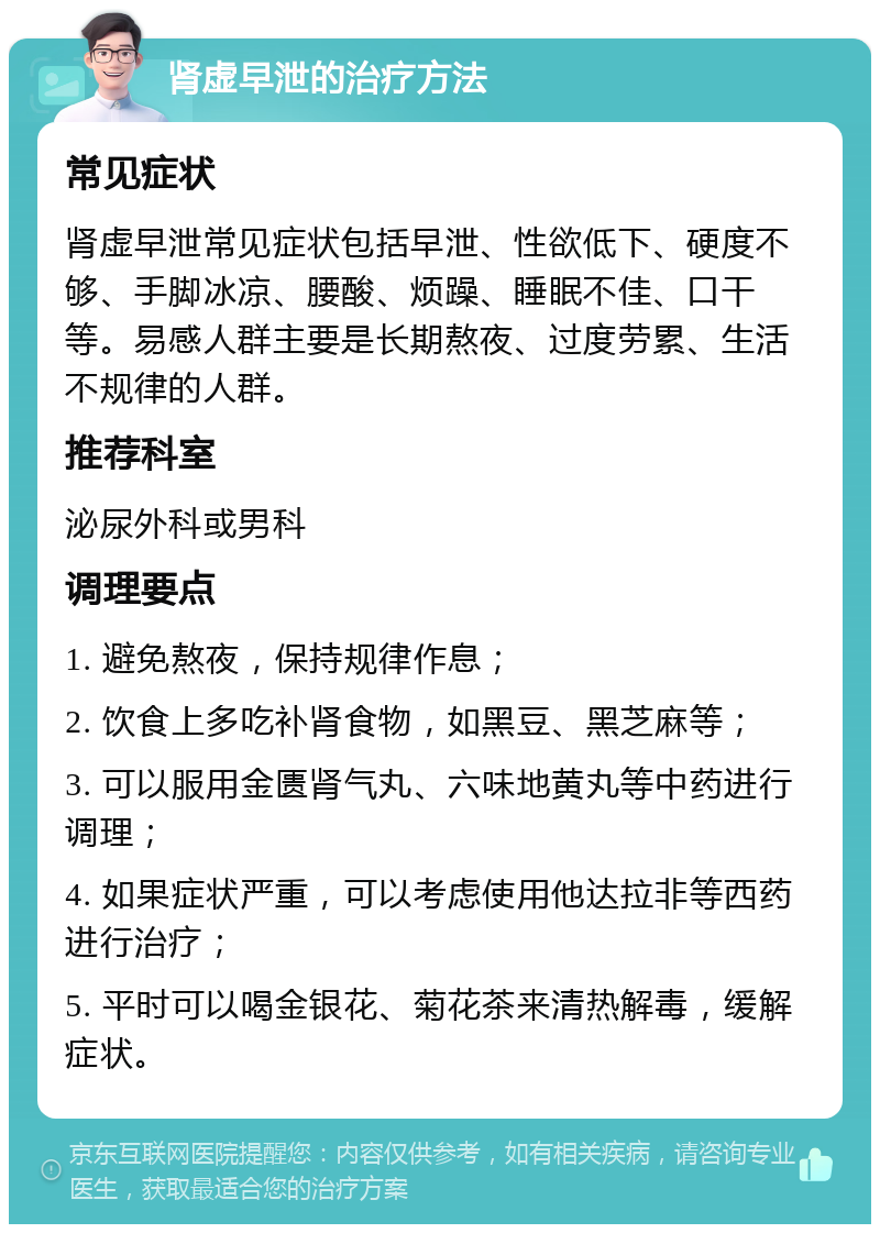 肾虚早泄的治疗方法 常见症状 肾虚早泄常见症状包括早泄、性欲低下、硬度不够、手脚冰凉、腰酸、烦躁、睡眠不佳、口干等。易感人群主要是长期熬夜、过度劳累、生活不规律的人群。 推荐科室 泌尿外科或男科 调理要点 1. 避免熬夜，保持规律作息； 2. 饮食上多吃补肾食物，如黑豆、黑芝麻等； 3. 可以服用金匮肾气丸、六味地黄丸等中药进行调理； 4. 如果症状严重，可以考虑使用他达拉非等西药进行治疗； 5. 平时可以喝金银花、菊花茶来清热解毒，缓解症状。