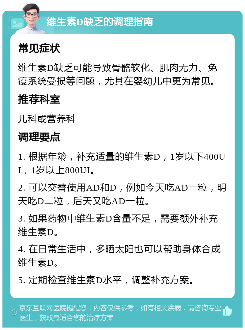 维生素D缺乏的调理指南 常见症状 维生素D缺乏可能导致骨骼软化、肌肉无力、免疫系统受损等问题，尤其在婴幼儿中更为常见。 推荐科室 儿科或营养科 调理要点 1. 根据年龄，补充适量的维生素D，1岁以下400UI，1岁以上800UI。 2. 可以交替使用AD和D，例如今天吃AD一粒，明天吃D二粒，后天又吃AD一粒。 3. 如果药物中维生素D含量不足，需要额外补充维生素D。 4. 在日常生活中，多晒太阳也可以帮助身体合成维生素D。 5. 定期检查维生素D水平，调整补充方案。