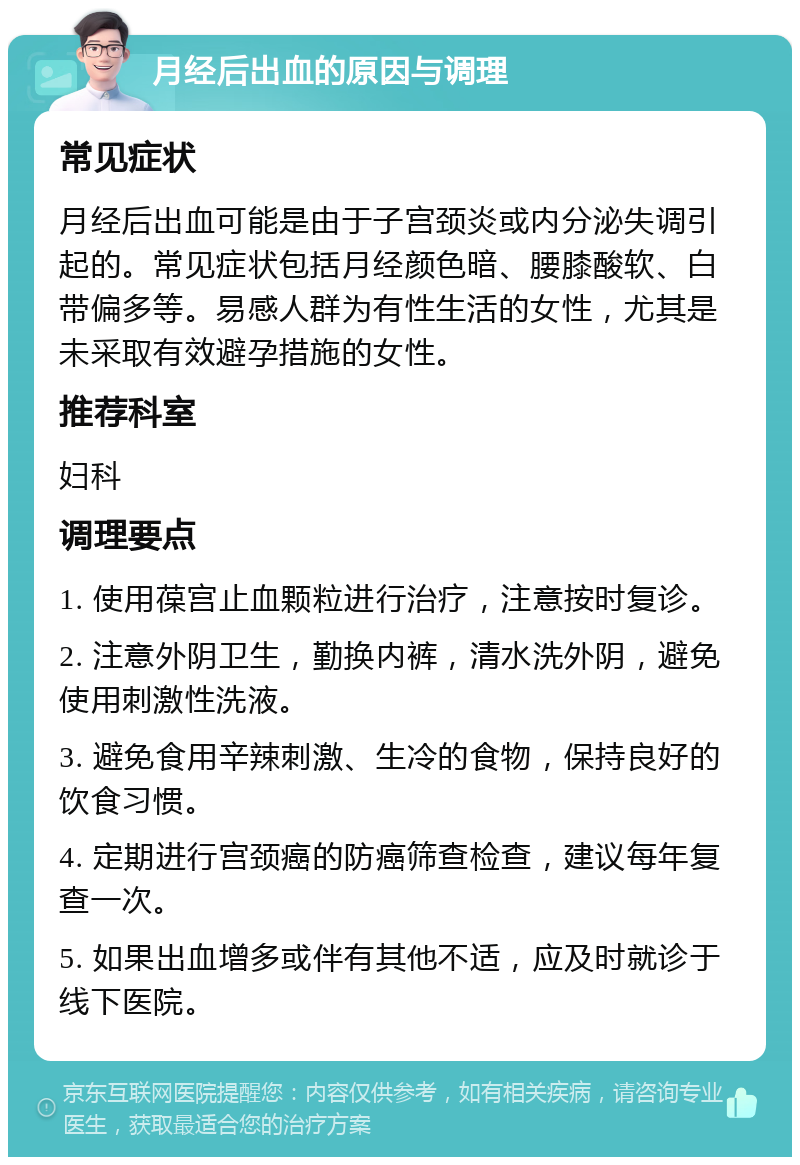 月经后出血的原因与调理 常见症状 月经后出血可能是由于子宫颈炎或内分泌失调引起的。常见症状包括月经颜色暗、腰膝酸软、白带偏多等。易感人群为有性生活的女性，尤其是未采取有效避孕措施的女性。 推荐科室 妇科 调理要点 1. 使用葆宫止血颗粒进行治疗，注意按时复诊。 2. 注意外阴卫生，勤换内裤，清水洗外阴，避免使用刺激性洗液。 3. 避免食用辛辣刺激、生冷的食物，保持良好的饮食习惯。 4. 定期进行宫颈癌的防癌筛查检查，建议每年复查一次。 5. 如果出血增多或伴有其他不适，应及时就诊于线下医院。