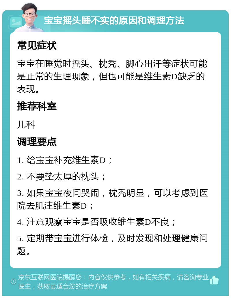 宝宝摇头睡不实的原因和调理方法 常见症状 宝宝在睡觉时摇头、枕秃、脚心出汗等症状可能是正常的生理现象，但也可能是维生素D缺乏的表现。 推荐科室 儿科 调理要点 1. 给宝宝补充维生素D； 2. 不要垫太厚的枕头； 3. 如果宝宝夜间哭闹，枕秃明显，可以考虑到医院去肌注维生素D； 4. 注意观察宝宝是否吸收维生素D不良； 5. 定期带宝宝进行体检，及时发现和处理健康问题。