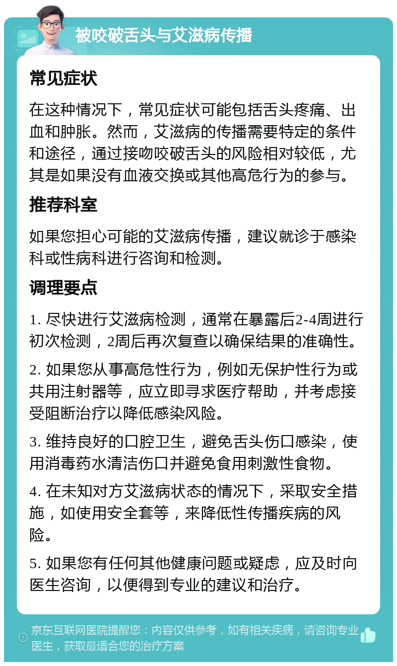 被咬破舌头与艾滋病传播 常见症状 在这种情况下，常见症状可能包括舌头疼痛、出血和肿胀。然而，艾滋病的传播需要特定的条件和途径，通过接吻咬破舌头的风险相对较低，尤其是如果没有血液交换或其他高危行为的参与。 推荐科室 如果您担心可能的艾滋病传播，建议就诊于感染科或性病科进行咨询和检测。 调理要点 1. 尽快进行艾滋病检测，通常在暴露后2-4周进行初次检测，2周后再次复查以确保结果的准确性。 2. 如果您从事高危性行为，例如无保护性行为或共用注射器等，应立即寻求医疗帮助，并考虑接受阻断治疗以降低感染风险。 3. 维持良好的口腔卫生，避免舌头伤口感染，使用消毒药水清洁伤口并避免食用刺激性食物。 4. 在未知对方艾滋病状态的情况下，采取安全措施，如使用安全套等，来降低性传播疾病的风险。 5. 如果您有任何其他健康问题或疑虑，应及时向医生咨询，以便得到专业的建议和治疗。