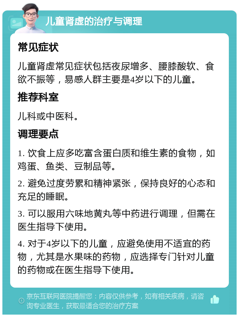 儿童肾虚的治疗与调理 常见症状 儿童肾虚常见症状包括夜尿增多、腰膝酸软、食欲不振等，易感人群主要是4岁以下的儿童。 推荐科室 儿科或中医科。 调理要点 1. 饮食上应多吃富含蛋白质和维生素的食物，如鸡蛋、鱼类、豆制品等。 2. 避免过度劳累和精神紧张，保持良好的心态和充足的睡眠。 3. 可以服用六味地黄丸等中药进行调理，但需在医生指导下使用。 4. 对于4岁以下的儿童，应避免使用不适宜的药物，尤其是水果味的药物，应选择专门针对儿童的药物或在医生指导下使用。