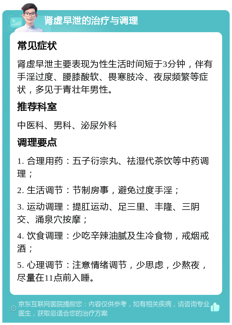 肾虚早泄的治疗与调理 常见症状 肾虚早泄主要表现为性生活时间短于3分钟，伴有手淫过度、腰膝酸软、畏寒肢冷、夜尿频繁等症状，多见于青壮年男性。 推荐科室 中医科、男科、泌尿外科 调理要点 1. 合理用药：五子衍宗丸、祛湿代茶饮等中药调理； 2. 生活调节：节制房事，避免过度手淫； 3. 运动调理：提肛运动、足三里、丰隆、三阴交、涌泉穴按摩； 4. 饮食调理：少吃辛辣油腻及生冷食物，戒烟戒酒； 5. 心理调节：注意情绪调节，少思虑，少熬夜，尽量在11点前入睡。