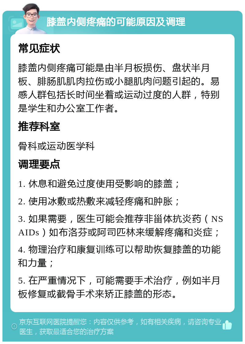 膝盖内侧疼痛的可能原因及调理 常见症状 膝盖内侧疼痛可能是由半月板损伤、盘状半月板、腓肠肌肌肉拉伤或小腿肌肉问题引起的。易感人群包括长时间坐着或运动过度的人群，特别是学生和办公室工作者。 推荐科室 骨科或运动医学科 调理要点 1. 休息和避免过度使用受影响的膝盖； 2. 使用冰敷或热敷来减轻疼痛和肿胀； 3. 如果需要，医生可能会推荐非甾体抗炎药（NSAIDs）如布洛芬或阿司匹林来缓解疼痛和炎症； 4. 物理治疗和康复训练可以帮助恢复膝盖的功能和力量； 5. 在严重情况下，可能需要手术治疗，例如半月板修复或截骨手术来矫正膝盖的形态。