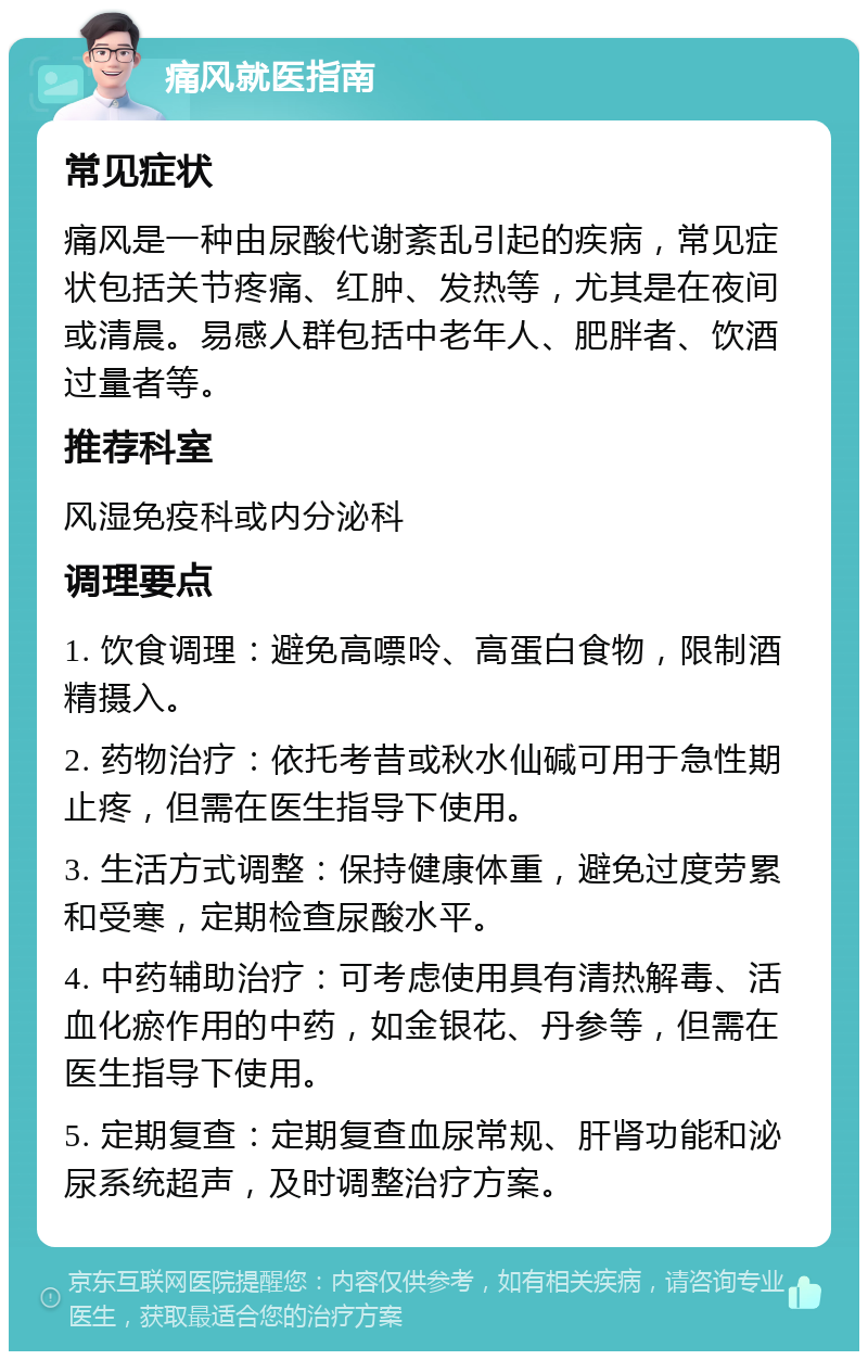 痛风就医指南 常见症状 痛风是一种由尿酸代谢紊乱引起的疾病，常见症状包括关节疼痛、红肿、发热等，尤其是在夜间或清晨。易感人群包括中老年人、肥胖者、饮酒过量者等。 推荐科室 风湿免疫科或内分泌科 调理要点 1. 饮食调理：避免高嘌呤、高蛋白食物，限制酒精摄入。 2. 药物治疗：依托考昔或秋水仙碱可用于急性期止疼，但需在医生指导下使用。 3. 生活方式调整：保持健康体重，避免过度劳累和受寒，定期检查尿酸水平。 4. 中药辅助治疗：可考虑使用具有清热解毒、活血化瘀作用的中药，如金银花、丹参等，但需在医生指导下使用。 5. 定期复查：定期复查血尿常规、肝肾功能和泌尿系统超声，及时调整治疗方案。