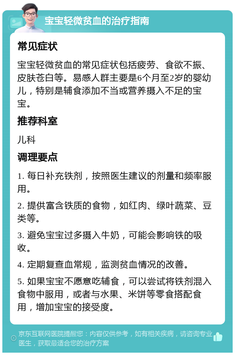 宝宝轻微贫血的治疗指南 常见症状 宝宝轻微贫血的常见症状包括疲劳、食欲不振、皮肤苍白等。易感人群主要是6个月至2岁的婴幼儿，特别是辅食添加不当或营养摄入不足的宝宝。 推荐科室 儿科 调理要点 1. 每日补充铁剂，按照医生建议的剂量和频率服用。 2. 提供富含铁质的食物，如红肉、绿叶蔬菜、豆类等。 3. 避免宝宝过多摄入牛奶，可能会影响铁的吸收。 4. 定期复查血常规，监测贫血情况的改善。 5. 如果宝宝不愿意吃辅食，可以尝试将铁剂混入食物中服用，或者与水果、米饼等零食搭配食用，增加宝宝的接受度。