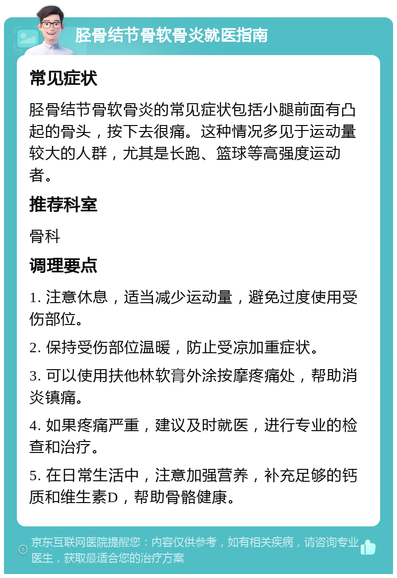 胫骨结节骨软骨炎就医指南 常见症状 胫骨结节骨软骨炎的常见症状包括小腿前面有凸起的骨头，按下去很痛。这种情况多见于运动量较大的人群，尤其是长跑、篮球等高强度运动者。 推荐科室 骨科 调理要点 1. 注意休息，适当减少运动量，避免过度使用受伤部位。 2. 保持受伤部位温暖，防止受凉加重症状。 3. 可以使用扶他林软膏外涂按摩疼痛处，帮助消炎镇痛。 4. 如果疼痛严重，建议及时就医，进行专业的检查和治疗。 5. 在日常生活中，注意加强营养，补充足够的钙质和维生素D，帮助骨骼健康。