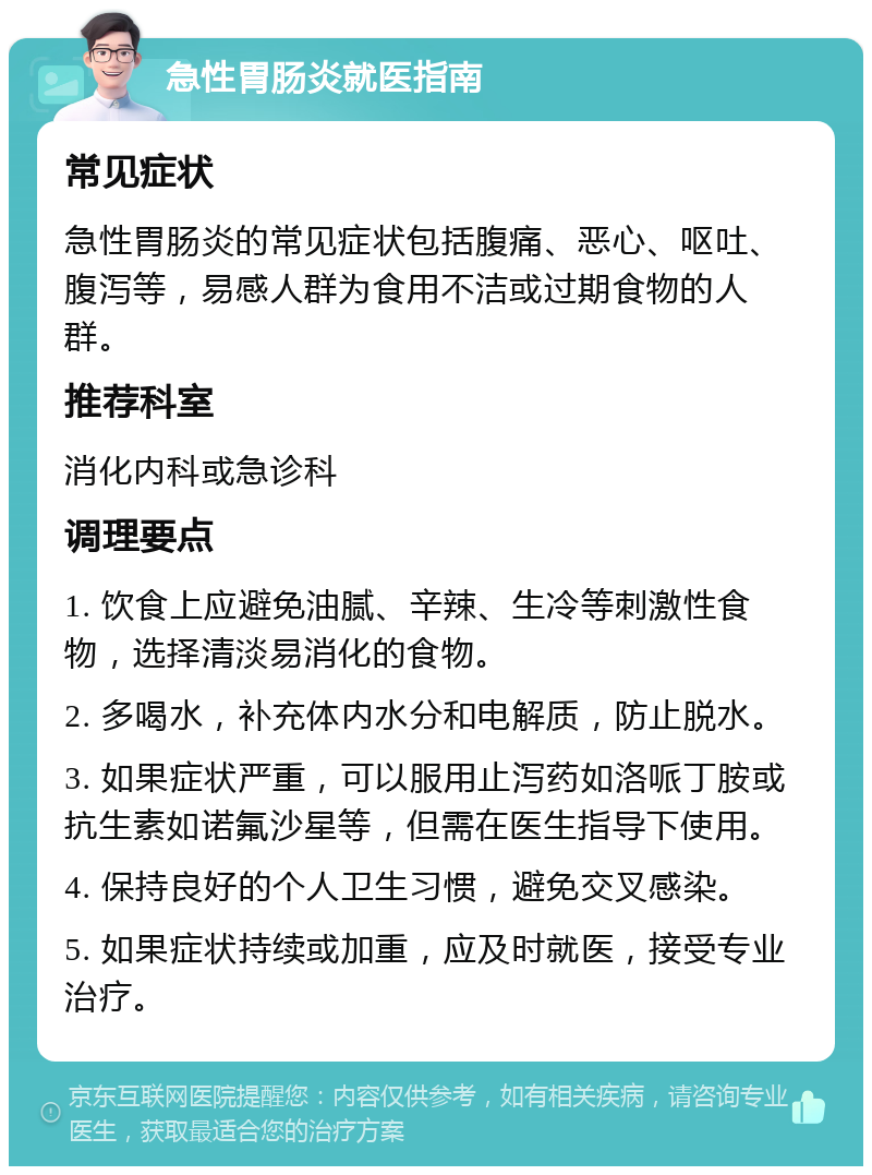 急性胃肠炎就医指南 常见症状 急性胃肠炎的常见症状包括腹痛、恶心、呕吐、腹泻等，易感人群为食用不洁或过期食物的人群。 推荐科室 消化内科或急诊科 调理要点 1. 饮食上应避免油腻、辛辣、生冷等刺激性食物，选择清淡易消化的食物。 2. 多喝水，补充体内水分和电解质，防止脱水。 3. 如果症状严重，可以服用止泻药如洛哌丁胺或抗生素如诺氟沙星等，但需在医生指导下使用。 4. 保持良好的个人卫生习惯，避免交叉感染。 5. 如果症状持续或加重，应及时就医，接受专业治疗。