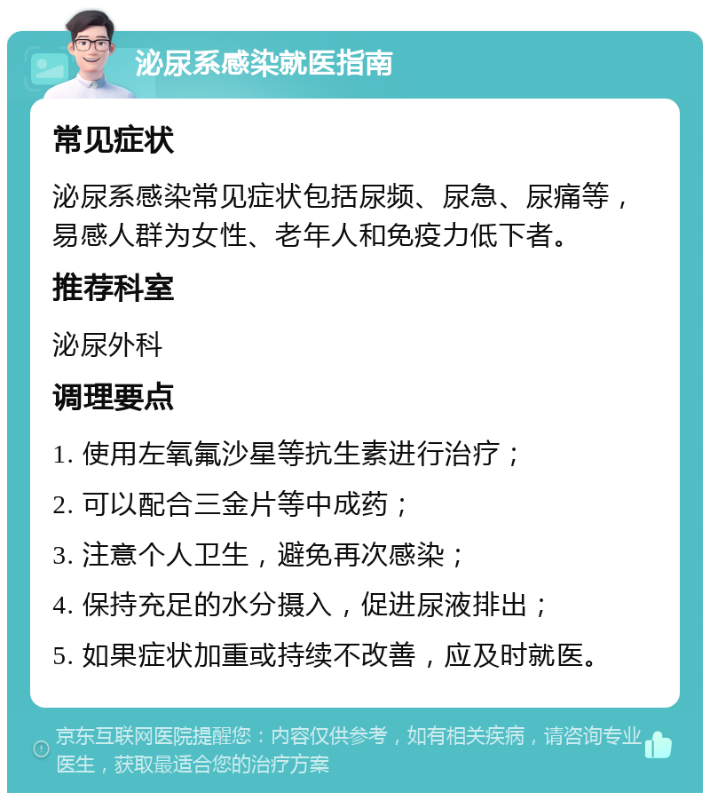 泌尿系感染就医指南 常见症状 泌尿系感染常见症状包括尿频、尿急、尿痛等，易感人群为女性、老年人和免疫力低下者。 推荐科室 泌尿外科 调理要点 1. 使用左氧氟沙星等抗生素进行治疗； 2. 可以配合三金片等中成药； 3. 注意个人卫生，避免再次感染； 4. 保持充足的水分摄入，促进尿液排出； 5. 如果症状加重或持续不改善，应及时就医。