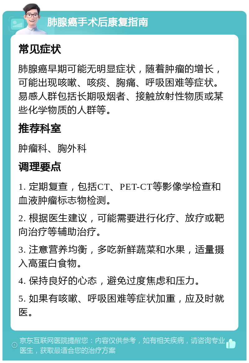 肺腺癌手术后康复指南 常见症状 肺腺癌早期可能无明显症状，随着肿瘤的增长，可能出现咳嗽、咳痰、胸痛、呼吸困难等症状。易感人群包括长期吸烟者、接触放射性物质或某些化学物质的人群等。 推荐科室 肿瘤科、胸外科 调理要点 1. 定期复查，包括CT、PET-CT等影像学检查和血液肿瘤标志物检测。 2. 根据医生建议，可能需要进行化疗、放疗或靶向治疗等辅助治疗。 3. 注意营养均衡，多吃新鲜蔬菜和水果，适量摄入高蛋白食物。 4. 保持良好的心态，避免过度焦虑和压力。 5. 如果有咳嗽、呼吸困难等症状加重，应及时就医。