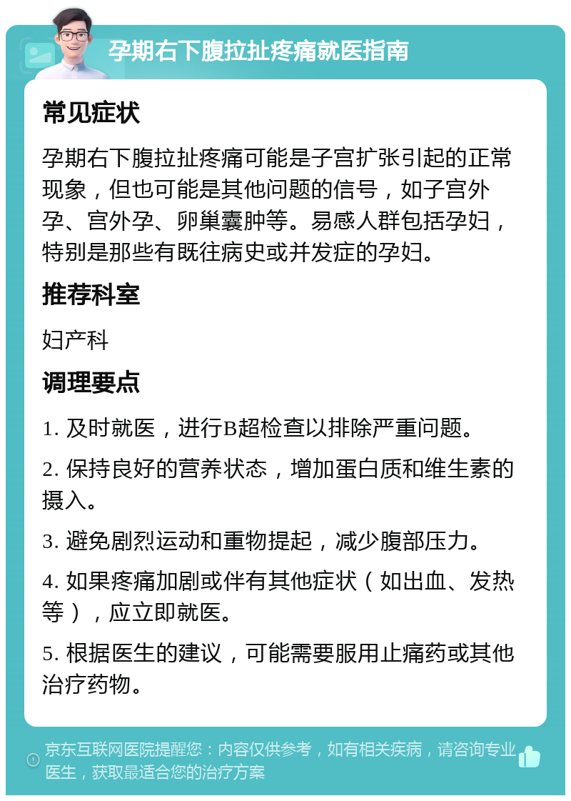 孕期右下腹拉扯疼痛就医指南 常见症状 孕期右下腹拉扯疼痛可能是子宫扩张引起的正常现象，但也可能是其他问题的信号，如子宫外孕、宫外孕、卵巢囊肿等。易感人群包括孕妇，特别是那些有既往病史或并发症的孕妇。 推荐科室 妇产科 调理要点 1. 及时就医，进行B超检查以排除严重问题。 2. 保持良好的营养状态，增加蛋白质和维生素的摄入。 3. 避免剧烈运动和重物提起，减少腹部压力。 4. 如果疼痛加剧或伴有其他症状（如出血、发热等），应立即就医。 5. 根据医生的建议，可能需要服用止痛药或其他治疗药物。