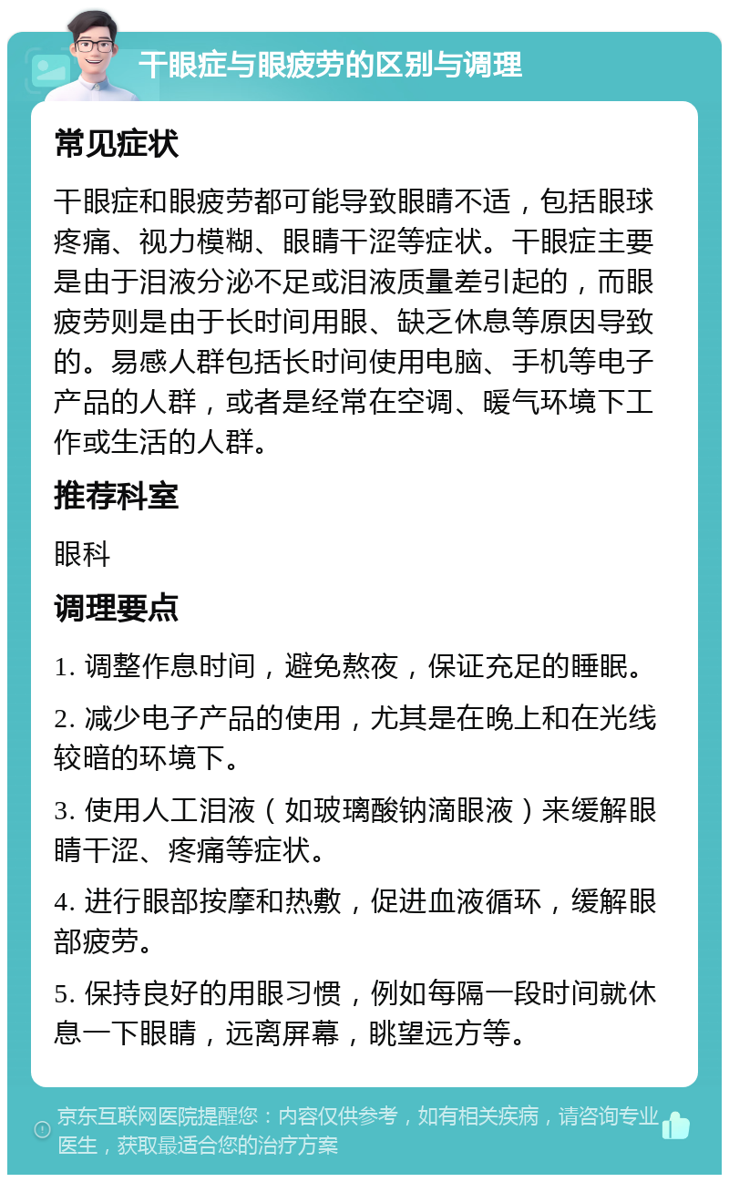 干眼症与眼疲劳的区别与调理 常见症状 干眼症和眼疲劳都可能导致眼睛不适，包括眼球疼痛、视力模糊、眼睛干涩等症状。干眼症主要是由于泪液分泌不足或泪液质量差引起的，而眼疲劳则是由于长时间用眼、缺乏休息等原因导致的。易感人群包括长时间使用电脑、手机等电子产品的人群，或者是经常在空调、暖气环境下工作或生活的人群。 推荐科室 眼科 调理要点 1. 调整作息时间，避免熬夜，保证充足的睡眠。 2. 减少电子产品的使用，尤其是在晚上和在光线较暗的环境下。 3. 使用人工泪液（如玻璃酸钠滴眼液）来缓解眼睛干涩、疼痛等症状。 4. 进行眼部按摩和热敷，促进血液循环，缓解眼部疲劳。 5. 保持良好的用眼习惯，例如每隔一段时间就休息一下眼睛，远离屏幕，眺望远方等。