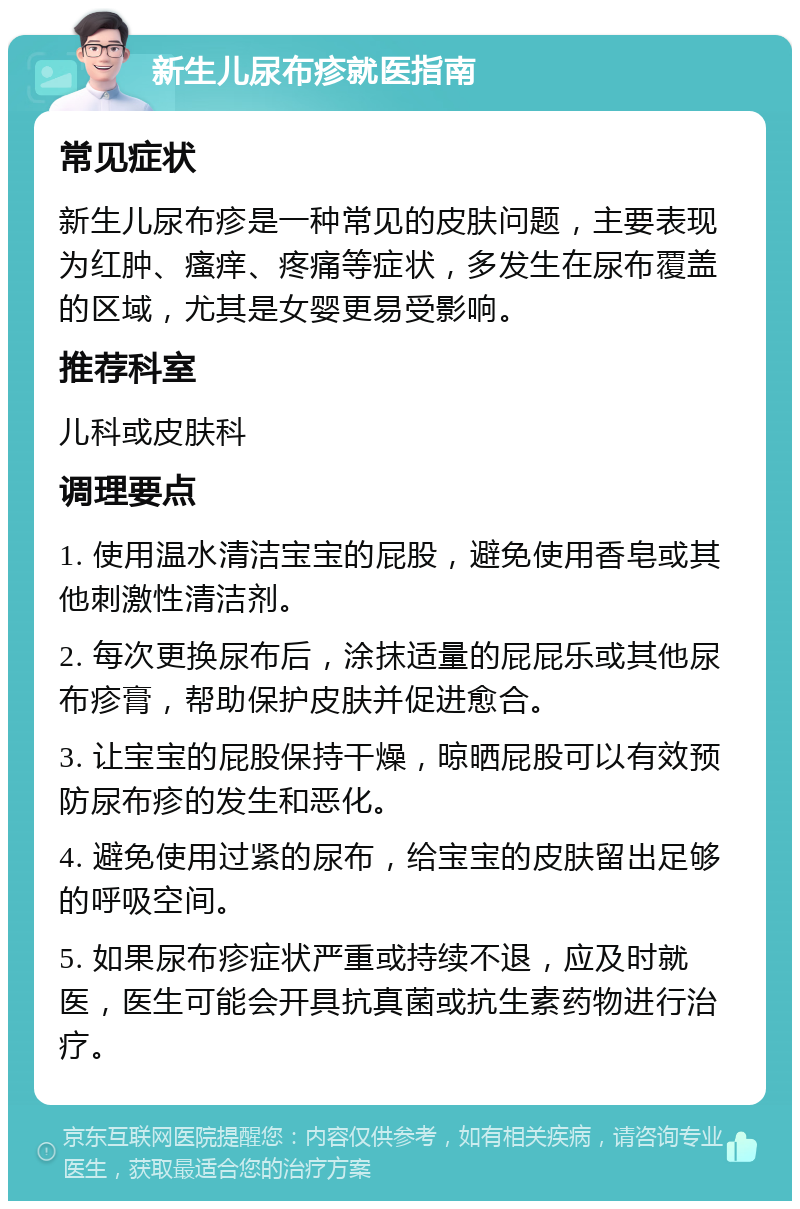 新生儿尿布疹就医指南 常见症状 新生儿尿布疹是一种常见的皮肤问题，主要表现为红肿、瘙痒、疼痛等症状，多发生在尿布覆盖的区域，尤其是女婴更易受影响。 推荐科室 儿科或皮肤科 调理要点 1. 使用温水清洁宝宝的屁股，避免使用香皂或其他刺激性清洁剂。 2. 每次更换尿布后，涂抹适量的屁屁乐或其他尿布疹膏，帮助保护皮肤并促进愈合。 3. 让宝宝的屁股保持干燥，晾晒屁股可以有效预防尿布疹的发生和恶化。 4. 避免使用过紧的尿布，给宝宝的皮肤留出足够的呼吸空间。 5. 如果尿布疹症状严重或持续不退，应及时就医，医生可能会开具抗真菌或抗生素药物进行治疗。