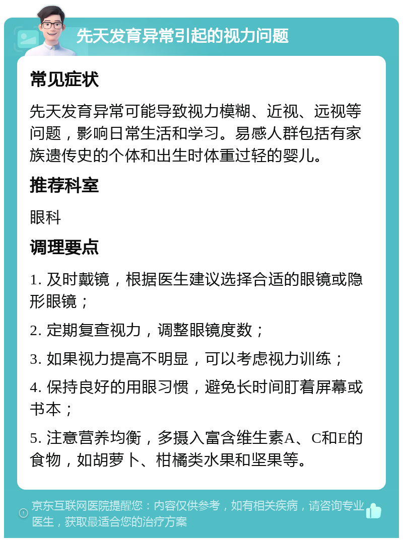 先天发育异常引起的视力问题 常见症状 先天发育异常可能导致视力模糊、近视、远视等问题，影响日常生活和学习。易感人群包括有家族遗传史的个体和出生时体重过轻的婴儿。 推荐科室 眼科 调理要点 1. 及时戴镜，根据医生建议选择合适的眼镜或隐形眼镜； 2. 定期复查视力，调整眼镜度数； 3. 如果视力提高不明显，可以考虑视力训练； 4. 保持良好的用眼习惯，避免长时间盯着屏幕或书本； 5. 注意营养均衡，多摄入富含维生素A、C和E的食物，如胡萝卜、柑橘类水果和坚果等。