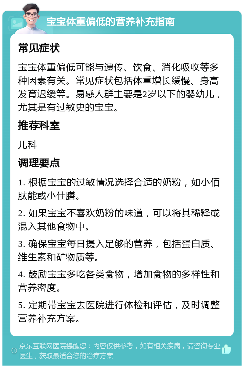 宝宝体重偏低的营养补充指南 常见症状 宝宝体重偏低可能与遗传、饮食、消化吸收等多种因素有关。常见症状包括体重增长缓慢、身高发育迟缓等。易感人群主要是2岁以下的婴幼儿，尤其是有过敏史的宝宝。 推荐科室 儿科 调理要点 1. 根据宝宝的过敏情况选择合适的奶粉，如小佰肽能或小佳膳。 2. 如果宝宝不喜欢奶粉的味道，可以将其稀释或混入其他食物中。 3. 确保宝宝每日摄入足够的营养，包括蛋白质、维生素和矿物质等。 4. 鼓励宝宝多吃各类食物，增加食物的多样性和营养密度。 5. 定期带宝宝去医院进行体检和评估，及时调整营养补充方案。