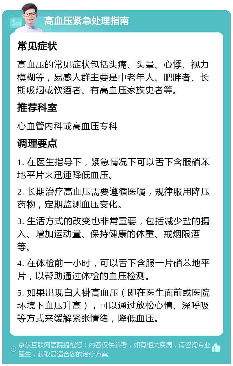 高血压紧急处理指南 常见症状 高血压的常见症状包括头痛、头晕、心悸、视力模糊等，易感人群主要是中老年人、肥胖者、长期吸烟或饮酒者、有高血压家族史者等。 推荐科室 心血管内科或高血压专科 调理要点 1. 在医生指导下，紧急情况下可以舌下含服硝苯地平片来迅速降低血压。 2. 长期治疗高血压需要遵循医嘱，规律服用降压药物，定期监测血压变化。 3. 生活方式的改变也非常重要，包括减少盐的摄入、增加运动量、保持健康的体重、戒烟限酒等。 4. 在体检前一小时，可以舌下含服一片硝苯地平片，以帮助通过体检的血压检测。 5. 如果出现白大褂高血压（即在医生面前或医院环境下血压升高），可以通过放松心情、深呼吸等方式来缓解紧张情绪，降低血压。