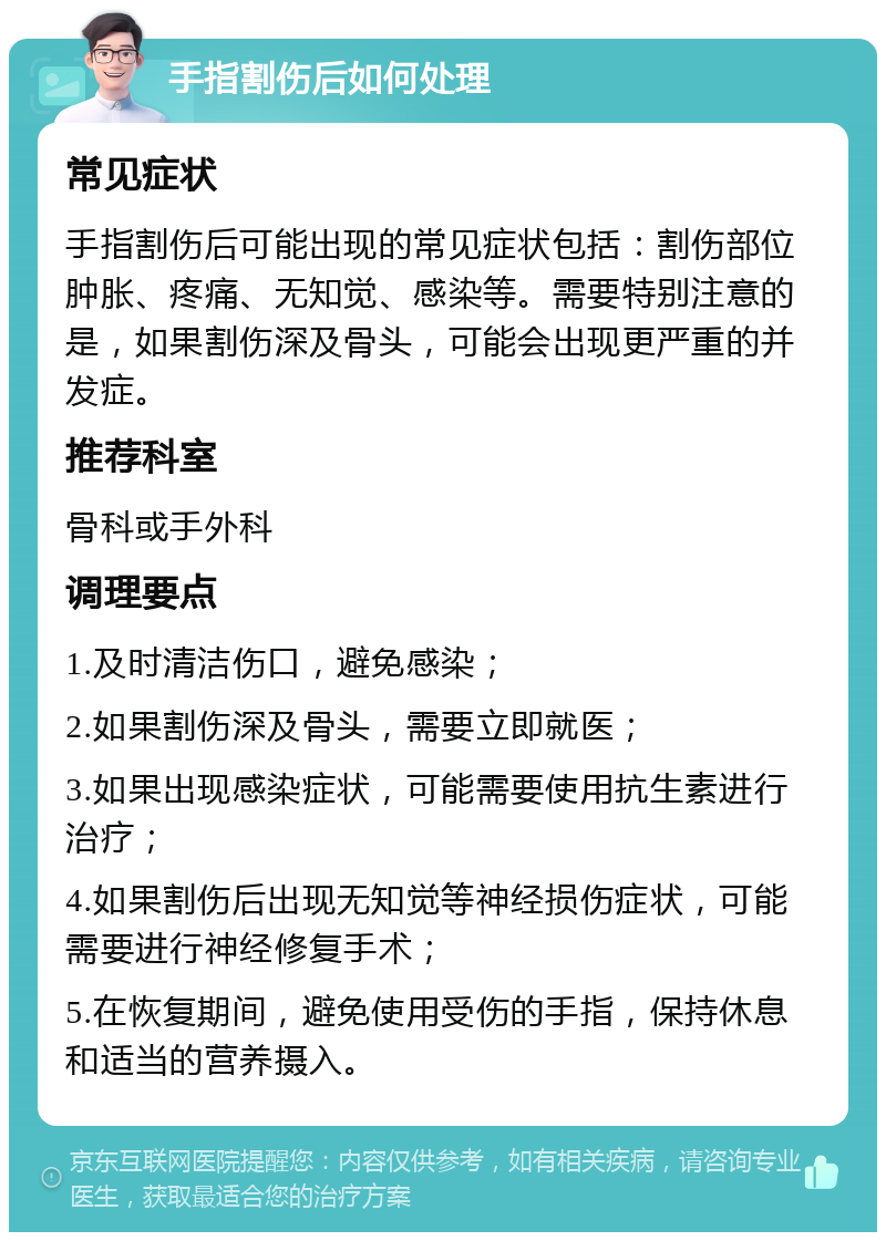 手指割伤后如何处理 常见症状 手指割伤后可能出现的常见症状包括：割伤部位肿胀、疼痛、无知觉、感染等。需要特别注意的是，如果割伤深及骨头，可能会出现更严重的并发症。 推荐科室 骨科或手外科 调理要点 1.及时清洁伤口，避免感染； 2.如果割伤深及骨头，需要立即就医； 3.如果出现感染症状，可能需要使用抗生素进行治疗； 4.如果割伤后出现无知觉等神经损伤症状，可能需要进行神经修复手术； 5.在恢复期间，避免使用受伤的手指，保持休息和适当的营养摄入。