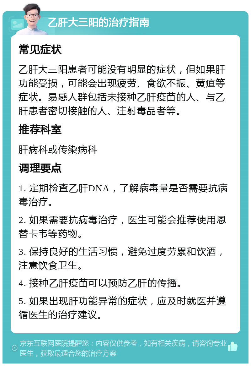 乙肝大三阳的治疗指南 常见症状 乙肝大三阳患者可能没有明显的症状，但如果肝功能受损，可能会出现疲劳、食欲不振、黄疸等症状。易感人群包括未接种乙肝疫苗的人、与乙肝患者密切接触的人、注射毒品者等。 推荐科室 肝病科或传染病科 调理要点 1. 定期检查乙肝DNA，了解病毒量是否需要抗病毒治疗。 2. 如果需要抗病毒治疗，医生可能会推荐使用恩替卡韦等药物。 3. 保持良好的生活习惯，避免过度劳累和饮酒，注意饮食卫生。 4. 接种乙肝疫苗可以预防乙肝的传播。 5. 如果出现肝功能异常的症状，应及时就医并遵循医生的治疗建议。